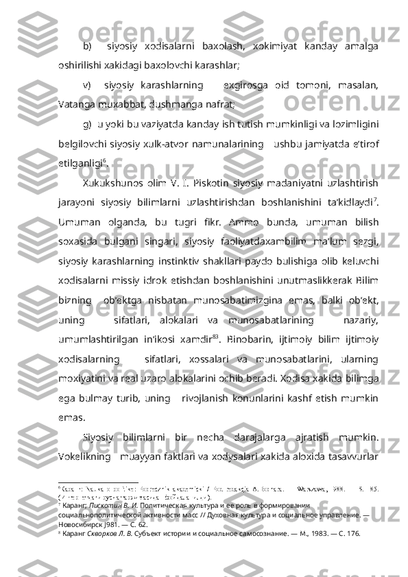 b)     siyosiy   xodisalarni   baxolash,   xokimiyat   kanday   amalga
oshirilishi xakidagi baxolovchi karashlar;
v)     siyosiy   karashlarning       exgirosga   oid   tomoni,   masalan,
Vatanga muxabbat, dushmanga nafrat;
g)  u yoki bu vaziyatda kanday ish tutish mumkinligi va lozimligini
belgilovchi siyosiy xulk-atvor   namunalarining      ushbu jamiyatda e’tirof
etilganligi 6
.
Xukukshunos   olim   V.   I.   Piskotin   siyosiy   madaniyatni   uzlashtirish
jarayoni   siyosiy   bilimlarni   uzlashtirishdan   boshlanishini   ta’kidlaydi 7
.
Umuman   olganda,   bu   tugri   fikr.   Ammo   bunda,   umuman   bilish
soxasida   bulgani   singari,   siyosiy   faoliyatdaxambilim   ma’lum   sezgi,
siyosiy   karashlarning   instinktiv   shakllari   paydo   bulishiga   olib   keluvchi
xodisalarni   missiy   idrok   etishdan   boshlanishini   unutmaslikkerak   Bilim
bizning     ob’ektga   nisbatan   munosabatimizgina   emas,   balki   ob’ekt,
uning       sifatlari,   alokalari   va   munosabatlarining       nazariy,
umumlashtirilgan   in’ikosi   xamdir 8 3
.   Binobarin,   ijtimoiy   bilim   ijtimoiy
xodisalarning       sifatlari,   xossalari   va   munosabatlarini,   ularning
moxiyatini va real uzaro alokalarini ochib beradi. Xodisa xakida  bilimga
ega   bulmay   turib,   uning       rivojlanish   konunlarini   kashf   etish   mumkin
emas.
Siyosiy   bilimlarni   bir   necha   darajalarga   ajratish   mumkin.
Vokelikning    muayyan faktlari va xodysalari xakida aloxida tasavvurlar
6
Каранг:   Nauka   о   politike :   Podrecznik   akademicki   /   Pod   redakcja   A . Bodnara .   —   Warszawa ,   1988.   —   S .   185.
(Интернетдаги русча таржимасидан фойдаланилди). 
7
  Каранг;  Пискотин В. И.  Политическая культура и ее роль в формировании 
социальнополитической активности масс // Духовная культура и социальное управле ние. — 
Новосибирск  J 981. — С. 62.
8
  Каранг  Скворков Л. В.  Субъект истории и социальное самосознание. — М., 1983. — С. 176. 