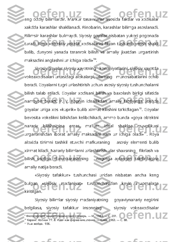 eng   oddiy   bilimlardir.   Mazkur   tasavvurlar   asosida   faktlar   va   xodisalar
xakdda karashlar shakllanadi. Binobarin, karashlar bilimga asoslanadi.
Bilimsiz karashlar bulmaydi. Siyosiy goyalar nisbatan yukori pogonada
turadi. Roya «ob’ektiv vokelik xodisalarini fikran tushunib yetish shakli
bxlib,   dunyoni   yanada   teranrok   bilish   va   amaliy   jixatdan   uzgartirish
maksadini anglashni uz ichiga oladi» 9 4
.
Siyosiy goyalar siyosiy xayotning   konuniyatlarini, siyosiy xayotda
vokeaxodisalari urtasidagi alokalarpi, ularning     munosabatlarini ochib
beradi. Goyalarni tugri uzlashtirish uchun asosiy siyosiy tushunchalarni
bilish   talab   etiladi.   Goyalar   xodisani   bilish   va   baxolash   birligi   sifatida
namoyon   buladi.   P.   V.   Kopnin   ideallikdan   amaliy   faoliyatga   utishda
goyalar   uziga   xos   «kuprik»   bulib   xizmat   kilishini   ta’kidlagan 10
.   Goyalar
bevosita   vokelikni   bilishdan   kelibchikadi,   ammo   bunda   «goya   ob’ektni
nazariy   bilishnigina   emas,   ma’lum   ideal   shaklga   muvofikuni
uzgartirishdan   iborat   amaliy   maksadini   xam   uz   ichiga   oladi» 11
.   Boya
aloxida   tizimni   tashkil   etuvchi   mafkuraning       asosiy   elementi   bulib
xizmat kiladi. Nazariy bilimlarni uzlashtirish ular shaxsning   fikrlash va
bilish   usuliga,   dunyokarashining       negiziga   aylangan   takdirdagina
amaliy natija beradi.
«Siyosiy   tafakkur»   tushunchasi   uzidan   nisbatan   ancha   keng
bulgan   «siyosiy   madaniyat»   tushunchasidan   keyin   muomalaga
kiritilgan.
Siyosiy   bilimlar   siyosiy   madaniyatning       goyaviynazariy   negizini
belgilasa,   siyosiy   tafakkur   insonning       siyosiy   vokeaxodisalar
9
  Философский энциклопедический словарь. — М., 1983. — С. 201.
10
  Каранг:  Копнин  77.  В.  Идея как форма мишления.  —  Киев, 1963. — С. 88.
11
  Уша жойда.  936. 