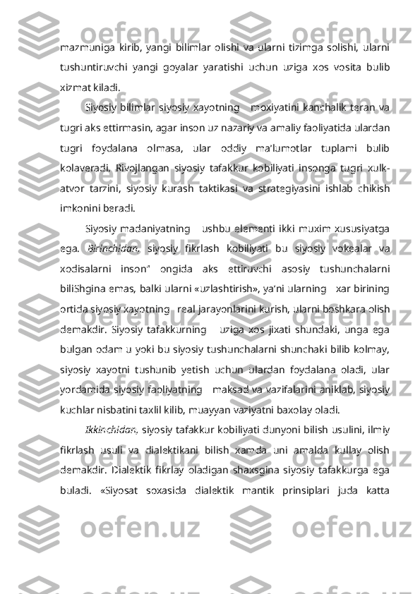 mazmuniga   kirib,   yangi   bilimlar   olishi   va   ularni   tizimga   solishi,   ularni
tushuntiruvchi   yangi   goyalar   yaratishi   uchun   uziga   xos   vosita   bulib
xizmat kiladi.
Siyosiy   bilimlar   siyosiy   xayotning       moxiyatini   kanchalik   teran   va
tugri aks ettirmasin, agar  inson  uz nazariy va amaliy faoliyatida ulardan
tugri   foydalana   olmasa,   ular   oddiy   ma’lumotlar   tuplami   bulib
kolaveradi.   Rivojlangan   siyosiy   tafakkur   kobiliyati   insonga   tugri   xulk-
atvor   tarzini,   siyosiy   kurash   taktikasi   va   strategiyasini   ishlab   chikish
imkonini beradi.
Siyosiy   madaniyatning       ushbu   elementi   ikki   muxim   xususiyatga
ega.   Birinchidan,   siyosiy   fikrlash   kobiliyati   bu   siyosiy   vokealar   va
xodisalarni   inson"   ongida   aks   ettiruvchi   asosiy   tushunchalarni
biliShgina emas, balki ularni «uzlashtirish», ya’ni ularning     xar birining
ortida siyosiy xayotning   real  jarayonlarini  kurish, ularni boshkara olish
demakdir.   Siyosiy   tafakkurning       uziga   xos   jixati   shundaki,   unga   ega
bulgan odam u yoki bu siyosiy tushunchalarni shunchaki bilib kolmay,
siyosiy   xayotni   tushunib   yetish   uchun   ulardan   foydalana   oladi,   ular
yordamida siyosiy faoliyatning     maksad va vazifalarini aniklab, siyosiy
kuchlar nisbatini taxlil  kilib, muayyan  vaziyatni baxolay oladi.
Ikkinchidan,   siyosiy tafakkur kobiliyati dunyoni bilish usulini, ilmiy
fikrlash   usuli   va   dialektikani   bilish   xamda   uni   amalda   kullay   olish
demakdir.   Dialektik   fikrlay   oladigan   shaxsgina   siyosiy   tafakkurga   ega
buladi.   «Siyosat   soxasida   dialektik   mantik   prinsiplari   juda   katta 