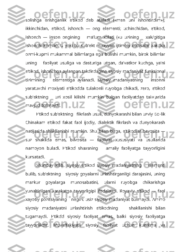 solishga   erishganlik   e’tikod   deb   ataladi   («men   uni   ishontirdim»);
ikkinchidan,   e’tikod,   ishonch   —   ong   elementi;   uchinchidan,   e’tikod,
ishonch   —   inson   ongining       ma’lum   xolati   («u   uzining       xak/gitiga
ishonchi komil»). U  yoki  bu  sub’ekt  muayyan  ijtimoiy  xodisalar  xakdka
ozmi-kupmi   mukammal   bilimlarga   ega   bulishi   mumkin,   birok   bilimlar
uning       faoliyat   usuliga   va   dasturiga   utgan,   da’vatkor   kuchga,   ya’ni
e’tikod, ishonchga aylangan takdirdagina siyosiy madaniyat funksional
tizimining       elementiga   aylanadi.   Siyosiy   madaniyatning       insonni
yaratuvchi   moxiyati   e’tikodda   tulakonli   ruyobga   chikadi,   zero,   e’tikod
sub’ektning       uzi   xosil   kilishi   mumkin   bulgan   faoliyatdan   tai щ arida
mavjud bulmaydi.
E’tikod sub’ektning   fikrlash usuli, dunyokarashi bilan uzviy  6 O F lik
Chinakam   e’tikod   fakat   faol   ijodiy,   dialektik   fikrlash   va   dunyokarash
natijasida   shakllanishi   mumkin.   Shu   bilan   birga,   e’tikodlar   bevosita   —
suz   shaklida   emas,   bilvosita   —   faoliyat   xususiyati   va   usullarida
namoyon   buladi.   E’tikod   shaxsning       amaliy   faoliyatga   tayyorligini
kursatadi.
Shunday   kilib,   siyosiy   e’tikod   siyosiy   madaniyatning       elementi
bulib,   sub’ektning       siyosiy   goyalarni   uzlashtirganligi   darajasini,   uning
mazkur   goyalarga   munosabatini,   ularni   ruyobga   chikarishga
yunaltirilgan   xarakatga   tayyorligipi   ifodalaydi.   Royaviy   e’tikod   —   faol
xayotiy pozitsiyaning     negizi: usiz siyosiy madaniyat bulmaydi. Ammo
siyosiy   madaniyatni   uzlashtirish   e’tikodning       shakllanishi   bilan
tugamaydi.   E’tikdd   siyosiy   faoliyat   emas,   balki   siyosiy   faoliyatga
tayyorlikdir.   Muvaffakiyatli   siyosiy   faoliyat   uchun   kunikma   va 