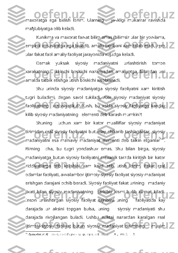 maxoratga   ega   bxlish   lozim.   Ularning       y њ kligi   mukarrar   ravishda
ma ђ lubiyatga olib keladi.
Kunikma va maxorat fa љ at bilim emas (bilimsiz ular bir yo љ lama,
empirik xususiyatga ega buladi), amaliy tajribani xam talab etadi, zero
ular fakat faol amaliy faoliyat jarayonida vujudga keladi.
Demak   yuksak   siyosiy   madaniyatni   uzlashtirish   tomon
xarakatning       ikkinchi   boskichi   nazariyadan   amaliyotga,   bilimdan   uni
amalda tatbik etishga utish boskichi xisoblanadi.
Shu   urinda   siyosiy   madaniyatga   siyosiy   faoliyatni   xam   kiritish
tugri   buladimi,   degan   savol   tukiladi.   Axir   siyosiy   madaniyat   siyosiy
faoliyatning     xususiyatiku!?   Xush,   bu   xolda   siyosiy   faoliyatga   kanday
kilib siyosiy madaniyatning   elementi deb karash mumkin?!
Shuning     uchun   xam   bir   kator   mualliflar   siyosiy   madaniyat
tizimidan   real   siyosiy   faoliyatni   butunlay   chikarib   tashlaganlar,   siyosiy
madaniyatni   esa   ma’naviy   madaniyat   elementi   deb   talkin   etganlar 14 1
.
Bizning     cha,   bu   tugri   yondashuv   emas.   Shu   bilan   birga,   siyosiy
madaniyatga   butun   siyosiy   faoliyatni   mexanik   tarzda   kiritish   bir   kator
ziddiyatlarga   olib   kelishini   xam   kayd   etib   utish   lozim.   Fakat   real
odamlar faoliyati, avvalambor ijtimoiy-siyosiy faoliyat siyosiy madaniyat
erishgan darajani ochib beradi. Siyosiy faoliyat fakat uzining   madaniy
jixati   bilan   siyosiy   madaniyatning     tarkibiy   kismi   bulib   xizmat   kiladi.
Inson   uzlashtirgan   siyosiy   faoliyat   tajribasi   uning       faoliyatida   kay
darajada   uz   aksini   topgan   bulsa,   uning       siyosiy   madaniyati   shu
darajada   rivojlangan   buladi.   Ushbu   nuktai   nazardan   karalgan   real
ijtimoiy-siyosiy   faoliyat   butun   siyosiy   madaniyat   tizimining       muxim
14
  Арнольдов Л. И,  Предисловие // Духовная культура в обществе. — М., 1989.С. 1112.  