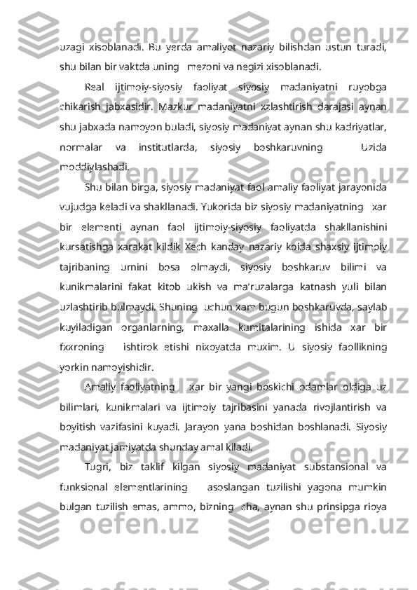 uzagi   xisoblanadi.   Bu   yerda   amaliyot   nazariy   bilishdan   ustun   turadi,
shu bilan bir vaktda uning   mezoni va negizi xisoblanadi.
Real   ijtimoiy-siyosiy   faoliyat   siyosiy   madaniyatni   ruyobga
chikarish   jabxasidir.   Mazkur   madaniyatni   xzlashtirish   darajasi   aynan
shu jabxada namoyon buladi, siyosiy madaniyat aynan shu kadriyatlar,
normalar   va   institutlarda,   siyosiy   boshkaruvning       Uzida
moddiylashadi.
Shu bilan birga, siyosiy madaniyat faol amaliy faoliyat jarayonida
vujudga keladi va shakllanadi. Yukorida biz siyosiy madaniyatning   xar
bir   elementi   aynan   faol   ijtimoiy-siyosiy   faoliyatda   shakllanishini
kursatishga   xarakat   kildik   Xech   kanday   nazariy   koida   shaxsiy   ijtimoiy
tajribaning   urnini   bosa   olmaydi,   siyosiy   boshkaruv   bilimi   va
kunikmalarini   fakat   kitob   ukish   va   ma’ruzalarga   katnash   yuli   bilan
uzlashtirib bulmaydi. Shuning   uchun xam bugun boshkaruvda, saylab
kuyiladigan   organlarning,   maxalla   kumitalarining   ishida   xar   bir
fxxroning       ishtirok   etishi   nixoyatda   muxim.   U   siyosiy   faollikning
yorkin namoyishidir.
Amaliy   faoliyatning       xar   bir   yangi   boskichi   odamlar   oldiga   uz
bilimlari,   kunikmalari   va   ijtimoiy   tajribasini   yanada   rivojlantirish   va
boyitish   vazifasini   kuyadi.   Jarayon   yana   boshidan   boshlanadi.   Siyosiy
madaniyat jamiyatda shunday amal kiladi.
Tugri,   biz   taklif   kilgan   siyosiy   madaniyat   substansional   va
funksional   elementlarining       asoslangan   tuzilishi   yagona   mumkin
bulgan   tuzilish   emas,   ammo,   bizning     cha,   aynan   shu   prinsipga   rioya 