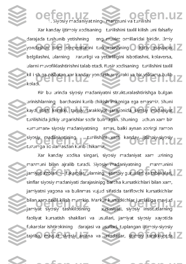 1. Siy osiy  madaniy at ning   mazmuni  v a t uzilishi
Xar kanday ijtimoiy xodisaning     tuzilishini taxlil kilish uni falsafiy
darajada   tushunib   yetishning       eng   muxim   omillaridai   biridir.   Ilmiy
yondashuv   tizim   elementlarini   turkumlashning       kat’iy   asoslarini
belgilashni,   ularning       zarurligi   va   yetarliligini   isbotlashni,   kolaversa,
ularni muvofiklashtirishni talab etadi. Busiz xodisaning   tuzilishini taxlil
kil i sh ga nisbatan xar kanday yondashuv yuzaki va bir yoklama bulib
koladi.
Biz   bu   urinda   siyosiy   madaniyatni   strukturalashtirishga   bulgan
urinishlarning     barchasini kurib chikish imkoniga ega emasmiz. Shuni
kayd   etish   kerakki,   tarixiy   tarakkiyot   jarayonida   siyosiy   madaniyat
tuzilishida jidkiy uzgarishlar sodir bulmagan. Shuning     uchun xam biz
«umuman»   siyosiy   madaniyatning       emas,   balki   aynan   xozirgi   zamon
siyosiy   madaniyatining       tuzilishini   xech   kanday   ijtimoiy-siyosiy
tuzumga  BO Ђ lamasdan kurib chikamiz.
Xar   kanday   xodisa   singari,   siyosiy   madaniyat   xam   uzining
mazmuni   bilan   ajralib   turadi.   Siyosiy   madaniyatning       mazmunini
jamiyat a’zolari  — fukarolar, ularning     ijtimoiy guruxlari va tabakalari,
sinflar siyosiy madaniyati darajasinipg barcha kursatkichlari bilan xam,
jamiyatni   yagona   va   bulinmas   vujud   sifatida   tariflovchi   kursatkich lar
bilan xam taxlil kilish mumkin. Mazkur kursatkichlar jumlasiga mavjud
jamiyat   siyosiy   tashkilotining       xususiyati,   siyosiy   institutlarning
faoliyat   kursatish   shakllari   va   usullari,   jamiyat   siyosiy   xayotida
fukarolar   ishtirokining       darajasi   va   usullari,   tuplangan   ijtimoiy-siyosiy
tajriba,   mavjud   siyosiy   an’ana   va   urfodatlar,   ijtimoiy   tarakkiyotda 