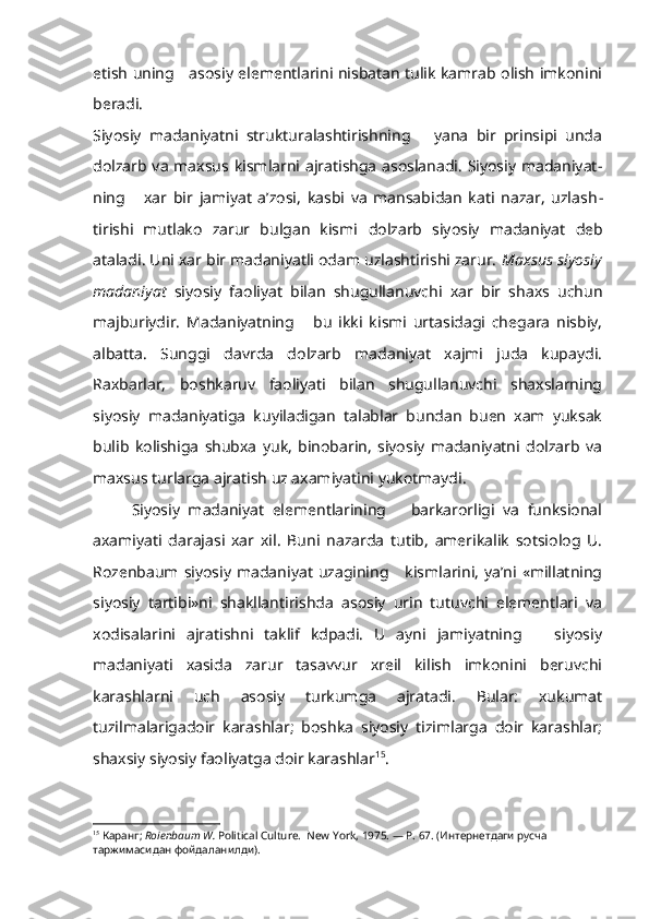 etish uning     asosiy elementlarini nisbatan tulik kamrab olish imkonini
beradi.
Siyosiy   madaniyatni   strukturalashtirishning       yana   bir   prinsipi   unda
dolzarb va maxsus kismlarni ajratishga asoslanadi. Siyosiy madaniyat -
ning       xar   bir   jamiyat   a’zosi,   kasbi   va   mansabidan   kati   nazar,   uzlash -
tirishi   mutlako   zarur   bulgan   kismi   dolzarb   siyosiy   madaniyat   deb
ataladi. Uni xar bir madaniyatli odam uzlashtirishi zarur.  Maxsus siyosiy
madaniyat   siyosiy   faoliyat   bilan   shugullanuvchi   xar   bir   shaxs   uchun
majburiydir.   Madaniyatning       bu   ikki   kismi   urtasidagi   chegara   nisbiy,
albatta.   Sunggi   davrda   dolzarb   madaniyat   xajmi   juda   kupaydi.
Raxbarlar,   boshkaruv   faoliyati   bilan   shugullanuvchi   shaxslarning
siyosiy   madaniyatiga   kuyiladigan   talablar   bundan   buen   xam   yuksak
bulib   kolishiga   shubxa   yuk,   binobarin,   siyosiy   madaniyatni   dolzarb   va
maxsus turlarga ajratish uz axamiyatini yukotmaydi.
Siyosiy   madaniyat   elementlarining       barkarorligi   va   funksional
axamiyati   darajasi   xar   xil.   Buni   nazarda   tutib,   amerikalik   sotsiolog   U.
Rozenbaum siyosiy   madaniyat  uzagining     kismlarini,  ya’ni  «millatning
siyosiy   tartibi»ni   shakllantirishda   asosiy   urin   tutuvchi   elementlari   va
xodisalarini   ajratishni   taklif   kdpadi.   U   ayni   jamiyatning       siyosiy
madaniyati   xasida   zarur   tasavvur   xreil   kilish   imkonini   beruvchi
karashlarni   uch   asosiy   turkumga   ajratadi.   Bular:   xukumat
tuzilmalarigadoir   karashlar;   boshka   siyosiy   tizimlarga   doir   karashlar;
shaxsiy siyosiy faoliyatga doir karashlar 15
.
15
  Каранг ;  Roienbaum W.  Political Culture.  New   York , 1975. —  P . 67. (Интернетдаги русча 
таржимасидан фойдаланилди). 