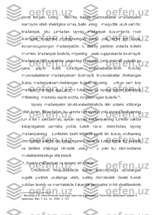 javob   bergan.   Uning       fikricha,   siyosiy   munosabatlar   «madaniyatni
namoyon   etish   shakligina   emas,   balki   uning       mavjudlik   usuli   xamdir.
Madaniyat,   shu   jumladan   siyosiy   madaniyat   buyumlarda   zoxir
bulmaydi.   Buyumlar   moddiylashgan,   jonsiz   yoki,   ta’bir   joiz   bulsa,
konserva щ yalangan   madaniyatdir.   U   abadiy   yashirin   xolatda   kolishi
mumkin.   Madaniyat   boshda,   miyaning      asab  xujayralarida   b њ lmaydi.
Madaniyat faol sub’ektlar urtasidagi muayyan, jonli, tinimsiz yukolib pa
yana   paydo   bulib   turadigan   munosabatlardadir.   Bunday
munosabatlarsiz   madaniyatxam   bulmaydi.   Mu nosabatlar   cheklangan
bulsa,   madaniyatxamcheklangan   buladi.   Shuning       uchun   xam   boy
madaniy   merosga   ega,   ammo   fukaroviy   va   siyosiy   xayoti   kashshok
millatning   madaniy xayoti sodda, rivojlanmagan buladi» 16
.
Siyosiy   madaniyatni   strukturalashtirishda   ikki   xolatni   e’tiborga
olish lozim. Birinchidan, bu urinda   r an siyosat yoki siyosiy faoliyatning
tuz   il   ish   i   xakidaemas,   aynan   siyosiy   madaniyatning   tuzilishi   xakida
ketayotganini   xamisha   yodda   tutish   zarur.   Ikkinchidan,   siyosiy
madaniyatning       tuzilishini   taxlil   kilishda   yaxlit   bir   butun   xodisaning
elementlari   xakida   r an   ketayotganini   nazarda   tutish   kerak   Bu   yaxlitlik
va   birlikni   e’tiborga   olmaslik   uning       u   yoki   bu   elementlarini
mutlaklashtirishga olib keladi.
2. Siy osiy  madaniy at  v a siy osiy  an’analar
Uzbekiston   Respublikasida   bozor   iktisodiyotiga   asoslangan
xujalik   yuritish   usullariga   utish,   xukkiy   demokratik   davlat   kurish
yulidan   borish   va   mamlakatda   fukarolik   jamiyatini   izchil   shakllantirish
16
  Баталов Э. Я.  Политическая культура: понятие и феномен // Политика: проблеми теории и 
практики. Вип. 7. 4.2.  М., 1990.  С. 127. 