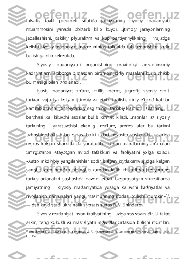 falsafiy   taxlil   predmeti   sifatida   jamiyatning   siyosiy   madaniyati
muammosini   yanada   dolzarb   kilib   kuydi.   Ijtimoiy   jarayonlarning
jadallashishi,   xakikiy   plyuralizm   va   kup   partiyaviylikning       vujudga
kelishi   siyosiy   madaniyat   mazmunining   talkinida   tub   uzgarishlar   sodir
bulishiga olib kelmokda.
Siyosiy   madaniyatni   urganishning   muximligi   umuminsoniy
kadriyatlarni   e’tiborga   olmasdan   biron-bir   jiddiy   masalani   kurib   chikib
bulmasligi bilan izoxlanadi.
iyosiy   madaniyat   an’ana,   milliy   meros,   jugrofiy   siyosiy   omil,
tarixan   vujudga   kelgan   ijtimoiy   va   etnik   tuzilish,   diniy   e’tikod   kabilar
kamrab oluvchi ijtimoiytarixiy negizning   tarkibiy kismidir.  Ularning
barchasi   xal   kiluvchi   asoslar   bulib   xizmat   kiladi.   Insonlar   uz   siyosiy
tarixining     yaratuvchisi   ekanligi   ma’lum,   ammo   ular   bu   tarixni
uzboshimchalik   bilan   emas,   balki   uzlari   bevosita   yashovchi,   uzlariga
meros   kolgan   sharoitlarda   yaratadilar.   Utgan   avlodlarning   an’analari
umrguzaron   etayotgan   avlod   tafakkuri   va   faoliyatini   yxlga   soladi.
«Xatto   inkdlobiy   yangilanishlar   sodir   bulgan   joydaxamvujudga   kelgan
yangi   tuzum   bundan   oldingi   tuzumdan   kelib   chikadi   va   jamiyatning
tarixiy   an’analari   yashashda   davom   etadi.   Uzgarayotgan   sharoitlarda
jamiyatning       siyosiy   madaniyatida   yuzaga   keluvchi   kadriyatlar   va
rivojlanish   namunalari   yangi   mazmunning   ifodasi   bulishi   mumkin» 17
,
— deb kayd etadi ukrainalik siyosatshunos B. V. Shinderov.
Siyosiy madaniyat inson faoliyatining   uziga xos soxasidir. U fakat
erkin,   teng   xukukli   va   mas’uliyatli   individlar   urtasida   bulishi   mumkin.
17
  Шиндеров Б. В., Байрак И. Р., Саприкин Л. Г., Яремченко Б. П.   Основи   политологии.  Киев, 1992.
С.   159. 