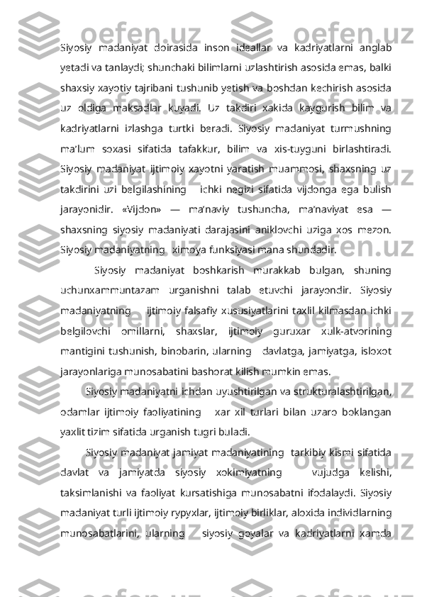 Siyosiy   madaniyat   doirasida   inson   ideallar   va   kadriyatlarni   anglab
yetadi va tanlaydi; shunchaki bilimlarni uzlashtirish asosida emas, balki
shaxsiy xayotiy tajribani tushunib yetish va boshdan kechirish asosida
uz   oldiga   maksadlar   kuyadi.   Uz   takdiri   xakida   kaygurish   bilim   va
kadriyatlarni   izlashga   turtki   beradi.   Siyosiy   madaniyat   turmushning
ma’lum   soxasi   sifatida   tafakkur,   bilim   va   xis-tuyguni   birlashtiradi.
Siyosiy   madaniyat   ijtimoiy   xayotni   yaratish   muammosi,   shaxsning   uz
takdirini   uzi   belgilashining       ichki   negizi   sifatida   vijdonga   ega   bulish
jarayonidir.   «Vijdon»   —   ma’naviy   tushuncha,   ma’naviyat   esa   —
shaxsning   siyosiy   madaniyati   darajasini   aniklovchi   uziga   xos   mezon.
Siyosiy madaniyatning   ximoya  funksiyasi  mana shundadir.
  Siyosiy   madaniyat   boshkarish   murakkab   bulgan,   shuning
uchunxammuntazam   urganishni   talab   etuvchi   jarayondir.   Siyosiy
madaniyatning         ijtimoiy   falsafiy   xususiyatlarini   taxlil   kilmasdan   ichki
belgilovchi   omillarni,   shaxslar,   ijtimoiy   guruxar   xulk-atvorining
mantigini  tushunish,   binobarin,   ularning      davlatga,   jamiyatga,   isloxot
jarayonlariga munosabatini bashorat kilish mumkin emas.
Siyosiy madaniyatni  ichdan   uyushtirilgan va strukturalashtirilgan,
odamlar   ijtimoiy   faoliyatining       xar   xil   turlari   bilan   uzaro   boklangan
yaxlit tizim sifatida urganish tugri buladi.
Siyosiy  madaniyat  jamiyat   madaniyatining    tarkibiy  kismi  sifatida
davlat   va   jamiyatda   siyosiy   xokimiyatning       vujudga   kelishi,
taksimlanishi   va   faoliyat   kursatishiga   munosabatni   ifodalaydi.   Siyosiy
mada niyat turli ijtimoiy  r ypy x lar, ijtimoiy birliklar, aloxida individlarning
munosabatlarini,   ularning       siyosiy   goyalar   va   kadriyatlarni   xamda 