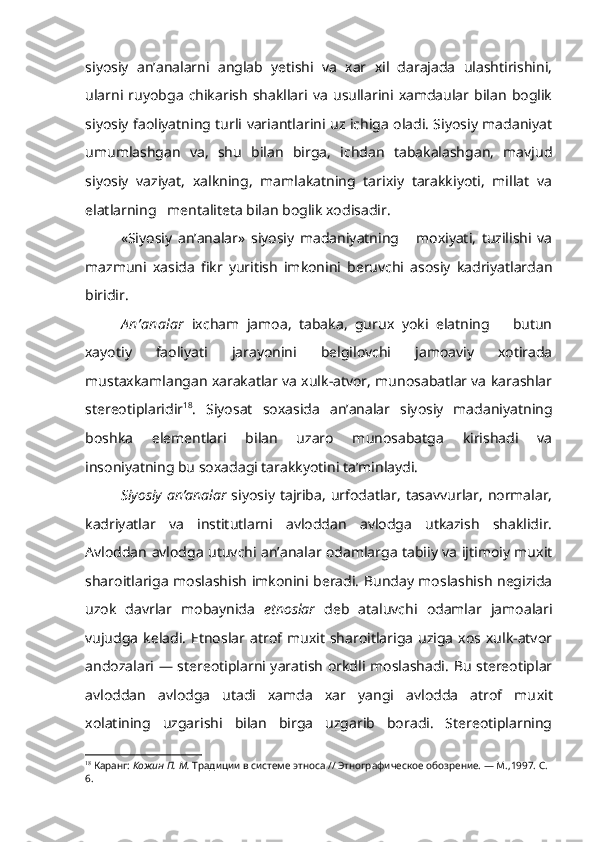 siyosiy   an’analarni   anglab   yetishi   va   xar   xil   darajada   ulashtirishini,
ularni   ruyobga   chikarish   shakllari   va   usullarini   xamdaular  bilan   boglik
siyosiy faoliyatning turli variantlarini uz ichiga oladi. Siyosiy madaniyat
umumlashgan   va,   shu   bilan   birga,   ichdan   tabakalashgan,   mavjud
siyosiy   vaziyat,   xalkning,   mamlakatning   tarixiy   tarakkiyoti,   millat   va
elatlarning   mentaliteta bilan boglik xodisadir. 
  «Siyosiy   an’analar»   siyosiy   madaniyatning       moxiyati,   tuzilishi   va
mazmuni   xasida   fikr   yuritish   imkonini   beruvchi   asosiy   kadriyatlardan
biridir.
A n’analar   ixcham   jamoa,   tabaka,   gurux   yoki   elatning       butun
xayotiy   faoliyati   jarayonini   belgilovchi   jamoaviy   xotirada
mustaxkamlangan xarakatlar va xulk-atvor, munosabatlar va karashlar
stereotiplaridir 18
.   Siyosat   soxasida   an’analar   siyosiy   madaniyatning
boshka   elementlari   bilan   uzaro   munosabatga   kirishadi   va
insoniyatning bu soxadagi tarakkyotini ta’minlaydi.
Siyosiy an’analar   siyosiy tajriba,  urfodatlar, tasavvurlar,  normalar,
kadriyatlar   va   institutlarni   avloddan   avlodga   utkazish   shaklidir.
Avloddan avlodga utuvchi an’analar odamlarga tabiiy va ijtimoiy muxit
sharoitlariga moslashish imkonini beradi. Bunday moslashish negizida
uzok   davrlar   mobaynida   etnoslar   deb   ataluvchi   odamlar   jamoalari
vujudga   keladi.  Etnoslar  atrof  muxit   sharoitlariga   uziga   xos  xulk-atvor
andozalari — stereotiplarni yaratish orkdli moslashadi. Bu stereotiplar
avloddan   avlodga   utadi   xamda   xar   yangi   avlodda   atrof   mu xit
xolatining   uzgarishi   bilan   birga   uzgarib   boradi.   Stereotiplarning
18
  Каранг:  Кожин П. М.  Традиции в системе этноса // Этнографическое обозрение. — М.,1997. С. 
6. 