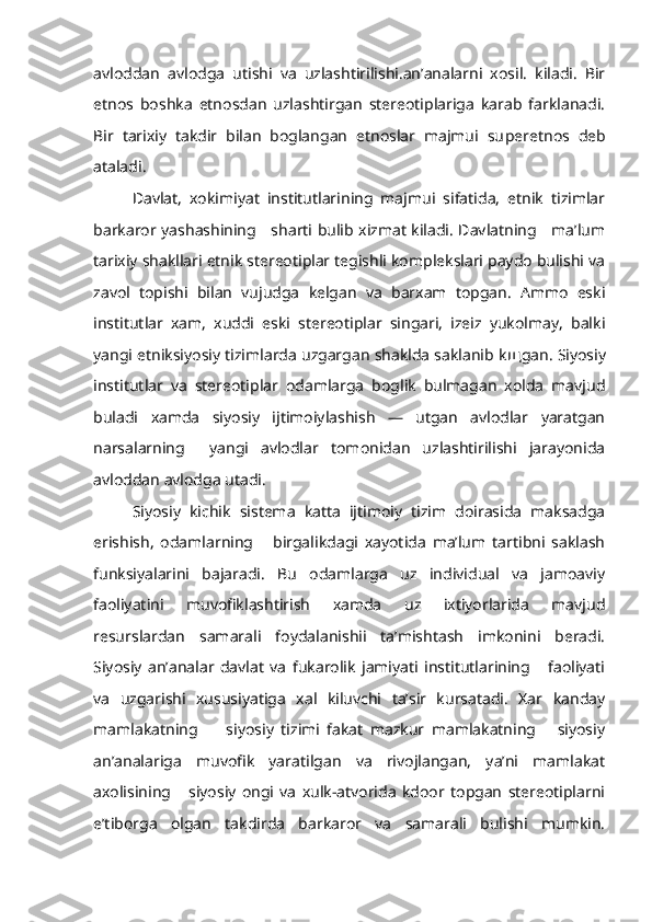 avloddan   avlodga   utishi   va   uzlashtirilishi.an’analarni   xosil.   kiladi.   Bir
etnos   boshka   etnosdan   uzlashtirgan   stereotiplariga   karab   farklanadi.
Bir   tarixiy   takdir   bilan   boglangan   etnoslar   majmui   su peretnos   deb
ataladi.
Davlat,   xokimiyat   institutlarining   majmui   sifatida,   etnik   tizimlar
barkaror yashashining     sharti bulib xizmat kiladi. Davlatning     ma’lum
tarixiy shakllari etnik stereotiplar tegishli komplekslari paydo bulishi va
zavol   topishi   bilan   vujudga   kelgan   va   barxam   topgan.   Ammo   eski
institutlar   xam,   xuddi   eski   stereotiplar   singari,   izeiz   yukolmay,   balki
yangi etniksiyosiy tizimlarda uzgargan shaklda saklanib k щ gan. Siyosiy
institutlar   va   stereotiplar   odamlarga   boglik   bulmagan   xolda   mavjud
buladi   xamda   siyosiy   ijtimoiylashish   —   utgan   avlodlar   yaratgan
narsalarning     yangi   avlodlar   tomonidan   uzlashtirilishi   jarayonida
avloddan avlodga utadi.
Siyosiy   kichik   sistema   katta   ijtimoiy   tizim   doirasida   maksadga
erishish,   odamlarning       birgalikdagi   xayotida   ma’lum   tartibni   saklash
funksiyalarini   bajaradi.   Bu   odamlarga   uz   individual   va   jamoaviy
faoliyatini   muvofiklashtirish   xamda   uz   ixtiyorlarida   mavjud
resurslardan   samarali   foydalanishii   ta’mishtash   imkonini   beradi.
Siyosiy   an’analar   davlat   va   fukarolik   jamiyati   institutlarining       faoliyati
va   uzgarishi   xususiyatiga   xal   kiluvchi   ta’sir   kursatadi.   Xar   kanday
mamlakatning         siyosiy   tizimi   fakat   mazkur   mamlakatning       siyosiy
an’analariga   muvofik   yaratilgan   va   rivojlangan,   ya’ni   mamlakat
axolisining       siyosiy   ongi   va   xulk-atvorida   kdoor   topgan   stereotiplarni
e’tiborga   olgan   takdirda   barkaror   va   samarali   bulishi   mumkin. 