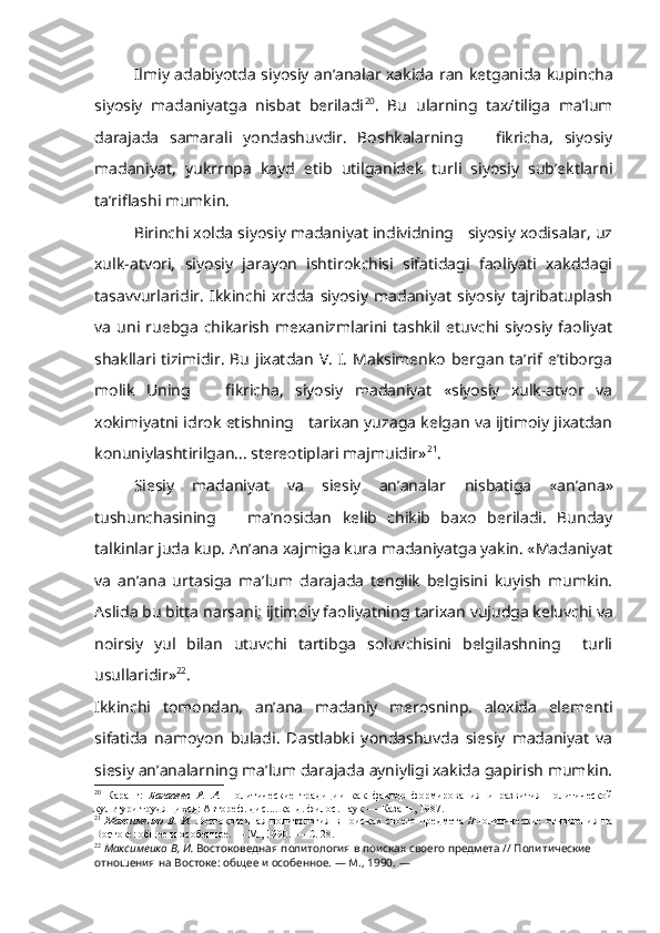 Ilmiy adabiyotda siyosiy an’analar xakida   r an ketganida kupincha
si yosiy   madaniyatga   nisbat   beriladi 20
.   Bu   ularning   tax/tiliga   ma’lum
darajada   samarali   yondashuvdir.   Boshkalarning       fikricha,   siyosiy
madaniyat,   yukrrnpa   kayd   etib   utilganidek   turli   siyosiy   sub’ektlarni
ta’riflashi mumkin.
Birinchi xolda siyosiy madaniyat individning   siyosiy xodisalar, uz
xulk-atvori,   siyosiy   jarayon   ishtirokchisi   sifatidagi   faoliyati   xakddagi
tasavvurlaridir.   Ikkinchi   xrdda   siyosiy   madaniyat   siyosiy   tajribatuplash
va   uni   ruebga   chikarish   mexanizmlarini   tashkil  etuvchi  siyosiy   faoliyat
shakllari tizimidir.  Bu jixatdan  V.  I.  Maksimenko  bergan  ta’rif  e’tiborga
molik   Uning       fikricha,   siyosiy   madaniyat   «siyosiy   xulk-atvor   va
xokimiyatni idrok etishning    tarixan yuzaga kelgan va ijtimoiy jixatdan
konuniylashtirilgan... stereotiplari majmuidir» 21
.
Siesiy   madaniyat   va   siesiy   an’analar   nisbatiga   «an’ana»
tushunchasining       ma’nosidan   kelib   chikib   baxo   beriladi.   Bunday
talkinlar juda kup. An’ana xajmiga kura madaniyatga yakin. «Madaniyat
va   an’ana   urtasiga   ma’lum   darajada   tenglik   belgisini   kuyish   mumkin.
Aslida bu bitta narsani; ijtimoiy faoliyatning  tarixan  vujudga keluvchi va
noirsiy   yul   bilan   utuvchi   tartibga   soluvchisini   belgilashning     turli
usullaridir» 22
.
Ikkinchi   tomondan,   an’ana   madaniy   merosninp.   aloxida   elementi
sifatida   namoyon   buladi.   Dastlabki   yondashuvda   siesiy   madaniyat   va
sie siy an’analarning ma’lum darajada ayniyligi xakida gapirish mumkin.
20
  Каранг:   Багавеев   Р.   А.   Политические   традиции   как   фактор   формирования   и   развития   политической
культури трудящихся: Автореф. дис.... канд. филос. наук —  Казань, 1987.
21
  Максименко В.  И.   Востоковедная  политология  в поисках  своего   предмета   //Полити ческие  отношения на
Востоке: общее и особенное. — М., 1990. — С. 28.
22
  Максимеико В, И.  Востоковедная политология в поисках своего предмета // Поли тические 
отношения на Востоке: общее и особенное. — М., 1990. — 