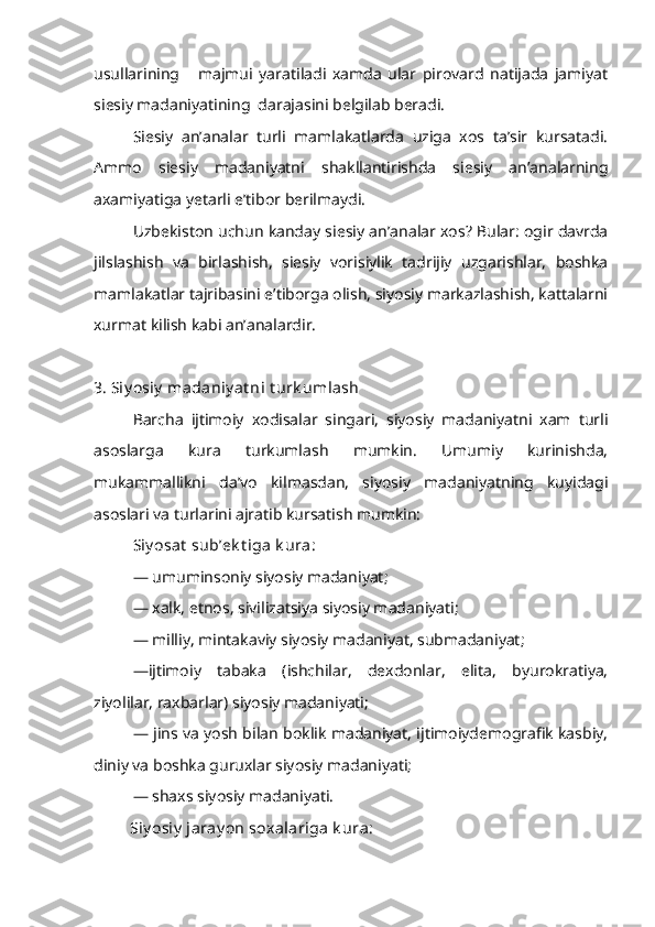 usullarining       majmui   yaratiladi   xamda   ular   pirovard   natijada   jamiyat
siesiy madaniyatining  darajasini belgilab beradi.
Siesiy   an’analar   turli   mamlakatlarda   uziga   xos   ta’sir   kursatadi.
Ammo   siesiy   madaniyatni   shakllantirishda   siesiy   an’analarning
axamiyatiga yetarli e’tibor berilmaydi.
Uzbekiston uchun kanday siesiy an’analar xos? Bular: ogir davrda
jilslashish   va   birlashish,   siesiy   vorisiylik   tadrijiy   uzgarishlar,   boshka
mamlakatlar tajribasini e’tiborga olish, siyosiy markazlashish, kattalarni
xurmat kilish kabi an’analardir.
3. Siy osiy  madaniy at ni t urk umlash
Barcha   ijtimoiy   xodisalar   singari,   siyosiy   madaniyatni   xam   turli
asoslarga   kura   turkumlash   mumkin.   Umumiy   kurinishda,
mukammallikni   da’vo   kilmasdan,   siyosiy   madaniyatning   kuyidagi
asoslari va turlarini ajratib kursatish mumkin:
Siy osat  sub’ek t iga k ura:
— umuminsoniy siyosiy madaniyat;
— xalk, etnos, sivilizatsiya siyosiy madaniyati;
— milliy, mintakaviy siyosiy madaniyat, submadaniyat;
—ijtimoiy   tabaka   (ishchilar,   dexdonlar,   elita,   byurokratiya,
ziyolilar, raxbarlar) siyosiy madaniyati;
— jins va yosh bilan boklik madaniyat, ijtimoiydemografik kasbiy,
diniy va boshka guruxlar siyosiy madaniyati;
— shaxs siyosiy madaniyati. 
          Siy osiy  jaray on soxalariga k ura: 