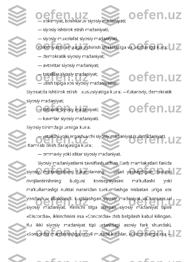 — xokimiyat, boshkaruv siyosiy madaniyati;
— siyosiy ishtirok etish madaniyati;
— siyosiy muxolafat siyosiy madaniyati.
X ok imiy at ni amaaga oshirish shak llariga v a usullariga k ura:
—  demokratik siyosiy madaniyat;
— avtoritar siyosiy madaniyat;
— totalitar siyosiy madaniyat;
— utish tipiga xos siyosiy madaniyatlar.
Siy osat da isht irok  et ish  xususiy at iga  k ura:   —fukaroviy, demokratik
siyosiy madaniyat;
— tabaalik siyosiy madaniyati;
— kavmlar siyosiy madaniyati. 
Siy osiy  t izimdagi urniga k ura:
— ye takchi yoki ergashuvchi siyosiy madaniyat (submadaniyat).
  Kamrab olish darajasiga k ura:
—  ommaviy yoki elitar siyosiy madaniyat.
Siyosiy madaniyatlarni tavsiflash uchun Garb mamlakatlari fanida
siyosiy   madaniyatlarni   fukarolarning       uzlari   yashaydigan   davlatni
rivojlantirishning   bulgusi   konsepsiyasini   ma’kullashi   yoki
ma’kullamasligi   nuktai   nazaridan   turkumlashga   nisbatan   uziga   xos
yondashuv   shakllandi:   kugblashgan   siyosiy   madaniyat   va   konsessual
siyosiy   madaniyat.   Birinchi   tilga   olingan   siyosiy   madaniyat   tipini
«Di sc o r dia»,   ikkinchisini  esa   « C on c o r dia»   deb  belgilash   kabul  kilingan.
Bu   ikki   siyosiy   madaniyat   tipi   urtasidagi   asosiy   fark   shundaki,
«Sonso r dia marzlashishga moyil mutadil kuchlar, «Di sc o r dia>ga esa — 