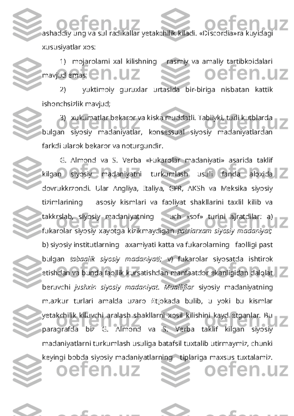 ashaddiy ung va sul radikallar yetakchilik kiladi. «Di sc o r dia» r a kuyidagi
xususiyatlar xos:
1)     mojarolarni   xal   kilishning       rasmiy   va   amaliy   tartibkoidalari
mavjud emas;
2)       yuktimoiy   guruxlar   urtasida   bir-biriga   nisbatan   kattik
ishonchsizlik mavjud;
3)   xukumatlar bekaror va kiska muddatli. Tabiiyki, turli kutblarda
bulgan   siyosiy   madaniyatlar,   konsessual   siyosiy   madaniyatlardan
farkdi ularok bekaror va noturgundir.
G.   Almond   va   S.   Verba   «Fukarolar   madaniyati»   asarida   taklif
kilgan   siyosiy   madaniyatni   turkumlash   usuli   fanda   aloxida
dovrukkrzondi.   Ular   Angliya,   Italiya,   GFR,   AKSh   va   Meksika   siyosiy
tizimlarining       asosiy   kismlari   va   faoliyat   shakllarini   taxlil   kilib   va
takkrslab,   siyosiy   madaniyatning       uch   «sof»   turini   ajratdilar:   a)
fukarolar   siyosiy   xayotga   kizikmaydigan   patriarxam   siyosiy   madaniyat;
b) siyo siy institutlarning   axamiyati katta va fukarolarning   faolligi past
bulgan   tabaalik   siyosiy   madaniyati;   v)   fukarolar   siyosatda   ishtirok
etishdan va bunda faollik kursatishdan manfaatdor ekanligidan dalolat
beruvchi   jushxin   siyosiy   madaniyat.   Mualliflar   siyosiy   madani yatning
m.azkur   turlari   amalda   uzaro   £t[okada   bulib,   u   yoki   bu   kismlar
yetakchilik   kiluvchi   aralash   shakllarni   xosil   kilishini   kayd   etganlar.   Bu
paragrafda   biz   G.   Almond   va   S.   Verba   taklif   kilgan   siyosiy
madaniyatlarni turkumlash usuliga batafsil tuxtalib utirmaymiz, chunki
keyingi  bobda   siyosiy   madaniyatlarning      tiplariga   maxsus   tuxtalamiz. 