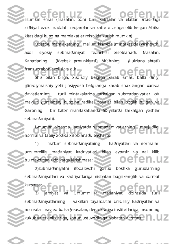 mumkin   emas   (masalan,   buni   turli   kabilalar   va   elatlar   urtasidagi
zidkiyat   uzok   muddatli   mojarolar   va   xatto   urushga   olib   kelgan   Afrika
kitasidagi kupgina mamlakatlar misolida kurish mumkin).
Odatda, mamlakatning    ma’lum kismida (mintakasida) yashovchi
axoli   siyosiy   submadaniyat   ifodachisi   xisoblanadi.   Masalan,
Kanadaning       (Kvebek   provinkiyasi),   AKShning       (Luiziana   shtati)
fransuzzabon axolisi va x .k
Shu   bilan   birga,   xududiy   belgiga   karab   emas,   balki   diniy,
ijtimoiymaishiy   yoki   jinsiyyosh   belgilariga   karab   shakllangan   xamda
davlatlarning       turli   mintakalarida   tarkalgan   submadaniyatlar   xsh
mavjud   (jumladan,   kupgina   radikal   goyalar   bilan   boglik   bulgan   va
Garbning       bir   kator   mamlakatlarida   60-yillarda   tarkalgan   yoshlar
submadaniyati).
Umuman   olganda,   jamiyatda   submadamiyatlarning       mavjudligi
normal va tabiiy xodisa xisoblanadi, basharti:
1)       ma’lum   submadaniyatning       kadriyatlari   va   normalari
umummilliy   madaniyat   kadriyatlari   bilan   ayovsiz   va   xal   kilib
bulmaydigan ziddiyatga kirishmasa;
2)submadaniyatni   ifodalovchi   gurux   boshka   guruxlarning
submadaniyatlari   va   kadriyatlariga   nisbatan   bagrikenglik   va   xurmat
kursatsa;
3)   jamiyat   va   umummilliy   madaniyat   doirasida   turli
submadaniyatlarning       vakillari   tayanuvchi   umumiy   kadriyatlar   va
normalar mavjud bulsa (masalan, demokratiya institutlariga, insonning
xukuk va erkinliklariga, konun ustuvorligiga nisbatan xurmat). 