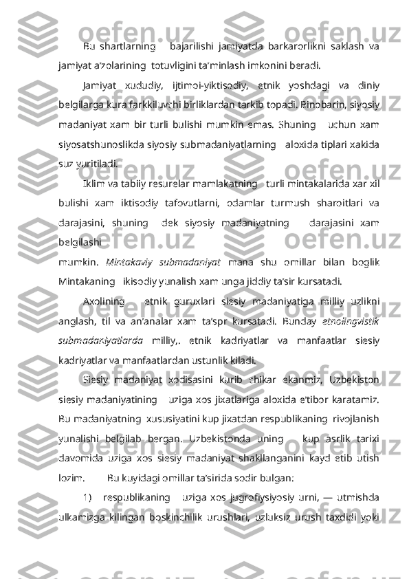 Bu   shartlarning       bajarilishi   jamiyatda   barkarorlikni   saklash   va
jamiyat a’zolarining  totuvligini ta’minlash imkonini beradi.
Jamiyat   xududiy,   ijtimoi-yiktisodiy,   etnik   yoshdagi   va   diniy
belgilarga kura farkkiluvchi birliklardan tarkib topadi. Binobarin, siyosiy
madaniyat   xam   bir   turli   bulishi   mumkin   emas.   Shuning       uchun   xam
siyosatshunoslikda siyosiy submadaniyatlarning     aloxida tiplari xakida
suz yuritiladi.
Iklim va tabiiy resurelar mamlakatning   turli mintakalarida xar xil
bulishi   xam   iktisodiy   tafovutlarni,   odamlar   turmush   sharoitlari   va
darajasini,   shuning     dek   siyosiy   madaniyatning       darajasini   xam
belgilashi
mumkin.   Mintakaviy   submadaniyat   mana   shu   omillar   bilan   boglik
Mintakaning   ikisodiy yunalish xam unga jiddiy ta’sir kursatadi.
Axolining       etnik   guruxlari   siesiy   madaniyatiga   milliy   uzlikni
anglash,   til   va   an’analar   xam   ta’spr   kursatadi.   Bunday   etnolingvistik
submadaniyatlarda   milliy,.   etnik   kadriyatlar   va   manfaatlar   siesiy
kadriyatlar va manfaatlardan ustunlik kiladi.
Siesiy   madaniyat   xodisasini   kurib   chikar   ekanmiz,   Uzbekiston
siesiy   madaniyatining       uziga   xos   jixatlariga   aloxida   e’tibor   karatamiz.
Bu madaniyatning  xususiyatini kup jixatdan respublikaning  rivojlanish
yunalishi   belgilab   bergan.   Uzbekistonda   uning       kup   asrlik   tarixi
davomida   uziga   xos   siesiy   madaniyat   shakllanganini   kayd   etib   utish
lozim.  Bu kuyidagi omillar ta’sirida sodir bulgan:
1)       respublikaning       uziga   xos   jugrofiysiyosiy   urni,   —   utmishda
ulkamizga   kilingan   boskinchilik   urushlari,   uzluksiz   urush   taxdidi   yoki 
