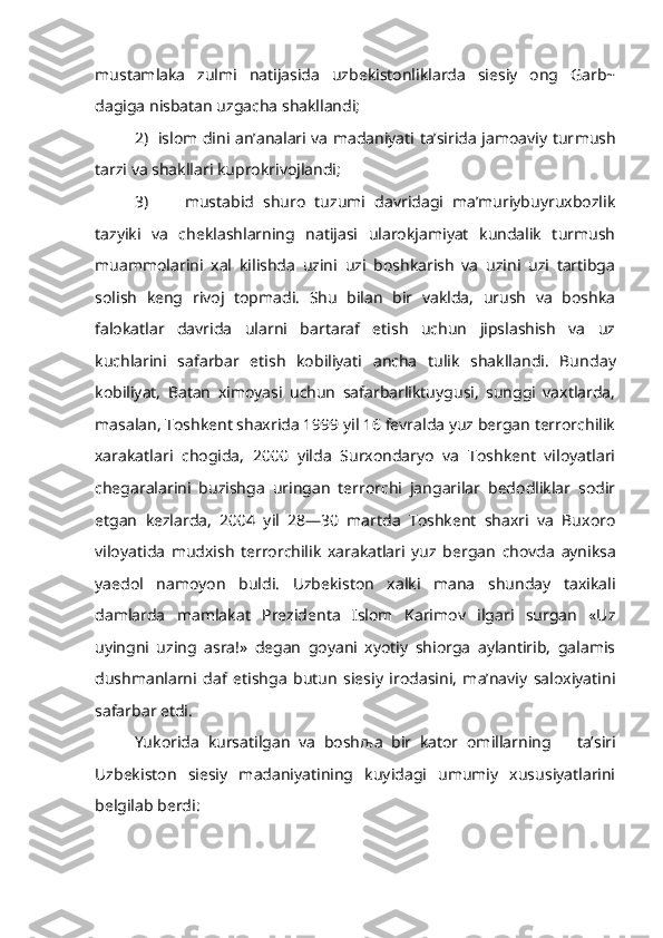 mustamlaka   zulmi   natijasida   uzbekistonliklarda   siesiy   ong   Garb~
dagiga nisbatan uzgacha shakllandi;
2)   islom dini an’analari va madaniyati ta’sirida jamoaviy tur mush
tarzi va shakllari kuprokrivojlandi;
3)         mustabid   shuro   tuzumi   davridagi   ma’muriybuyruxbozlik
tazyiki   va   cheklashlarning   natijasi   ularokjamiyat   kundalik   turmush
muammolarini   xal   kilishda   uzini   uzi   boshkarish   va   uzini   uzi   tartibga
solish   keng   rivoj   topmadi.   Shu   bilan   bir   vaklda,   urush   va   boshka
falokatlar   davrida   ularni   bartaraf   etish   uchun   jipslashish   va   uz
kuchlarini   safarbar   etish   kobiliyati   ancha   tulik   shakllandi.   Bun day
kobiliyat,   Batan   ximoyasi   uchun   safarbarliktuygusi,   sunggi   vaxtlarda,
masalan, Toshkent shaxrida 1999 yil 16 fevralda yuz bergan terrorchilik
xarakatlari   chogida,   2000   yilda   Surxondaryo   va   Toshkent   viloyatlari
chegaralarini   buzishga   uringan   terrorchi   jangarilar   bedodliklar   sodir
etgan   kezlarda,   2004   yil   28—30   martda   Toshkent   shaxri   va   Buxoro
viloyatida   mudxish   terrorchilik   xarakatlari   yuz   ber gan   chovda   ayniksa
yaedol   namoyon   buldi.   Uzbekiston   xalki   mana   shunday   taxikali
damlarda   mamlakat   Prezidenta   Islom   Karimov   ilgari   surgan   «Uz
uyingni   uzing   asra!»   degan   goyani   xyotiy   shiorga   aylantirib,   galamis
dushmanlarni   daf   etishga   butun   siesiy   irodasini,   ma’naviy   saloxiyatini
safarbar etdi.
Yukorida   kursatilgan   va   bosh љ a   bir   kator   omillarning       ta’siri
Uzbekiston   siesiy   madaniyatining   kuyidagi   umumiy   xususiyatlarini
belgilab berdi: 