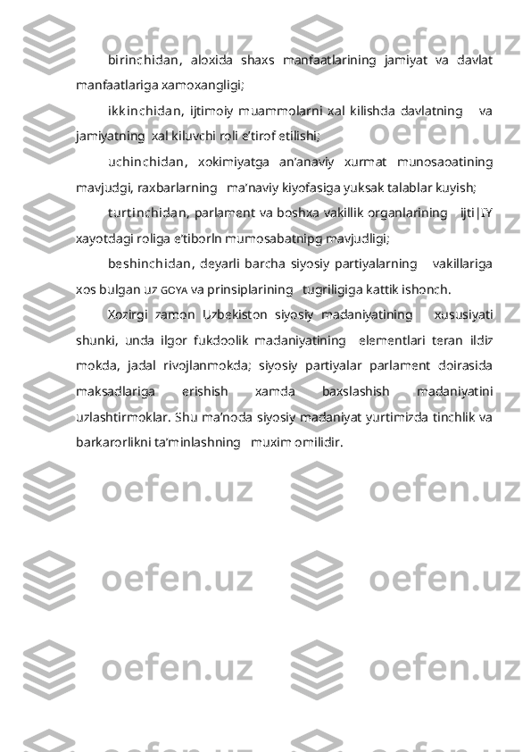 birinchidan,   aloxida   shaxs   manfaatlarining   jamiyat   va   davlat
manfaatlariga xamoxangligi;
ik k inchidan,   ijtimoiy   muammolarni   xal   kilishda   davlatning       va
jamiyatning  xal kiluvchi roli e’tirof etilishi;
uchinchidan,   xokimiyatga   an’anaviy   xurmat   munosaoatining
mavjudgi, raxbarlarning   ma’naviy kiyofasiga yuksak talablar kuyish;
t urt inchidan,   parlament va boshxa vakillik organlarining     ijti|IY
xayotdagi roliga e’tiborln mumosabatnipg mavjudligi;
beshinchidan ,   deyarli   barcha   siyosiy   partiyalarning       vakillariga
xos bulgan uz  GOYA   va prinsiplarining   tugriligiga kattik ishonch.
Xozirgi   zamon   Uzbekiston   siyosiy   madaniyatining       xususiyati
shun ki,   unda   ilgor   fukdoolik   madaniyatining     elementlari   teran   ildiz
mokda,   jadal   rivojlanmokda;   siyosiy   partiyalar   parlament   doirasida
maksadlariga   erishish   xamda   baxslashish   madaniyatini
uzlashtirmoklar. Shu ma’noda siyosiy madaniyat yurtimizda tinchlik va
barkarorlikni ta’minlashning   muxim omilidir. 
