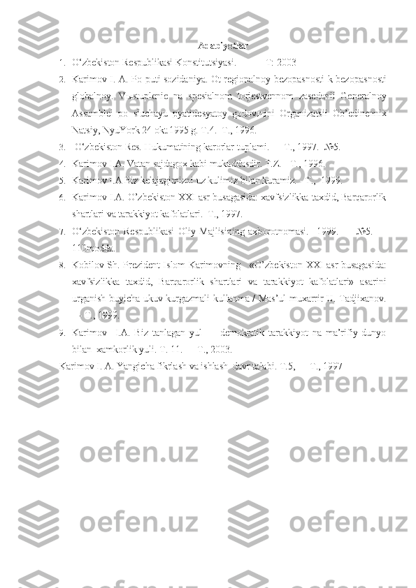 Adabiyotlar
1. O‘zbekiston Respublikasi Konstitutsiyasi.   -  T: 2003 
2. Karimov I. A.   Po puti sozidaniya. Ot regionalnoy bezopasnosti k bezopas nosti
globalnoy.   V ы stuplenie   na   spesialnom   torjestvennom   zasedanii   General noy
Assamblei   po   sluchayu   pyatidesyatoy   godov щ ini   Organizatsii   Ob’edinennix
Natsiy, NyuYork 24 okt.1995 g. T.4.   T., 1996.
3.  O‘zbekiston Res. Hukumatining karorlar  tuplami.  —  T.,  1997.   №5.
4. Karimov I.A.  Vatan  sajdagox kabi mukaddasdir.  T.Z. - T., 1996. 
5. Karimov I.A  Biz kelajagimizni uz kulimiz  bilan kuramiz. - T.,  1999. 
6. Karimov I.A.  O’zbekiston  XX I asr busagasida: xavfsizlikka taxdid, Barqarorlik
shartlari va tarakkiyot kafolatlari.  T., 1997.   
7. O‘zbekiston   Respublikasi   Oliy   Majlisining   axborotnomasi.     1999.   —   №5.   —
110modda.
8. Kobilov Sh.   Prezident Islom Karimovning     «O’zbekiston   XX I   asr busagasida :
xavfsizlikka   taxdid,   Barqarorlik   shartlari   va   tarakkiyot   kafolatlari»   asarini
urganish   buyicha ukuv-kurgazmali kullanma / Mas’ul muxarrir U. Tadjixanov.
—  T., 1999.  
9. Karimov     I.A.   Biz   tanlagan   yul   —   demokratik   tarakkiyot   na   ma’rifiy   dunyo
bilan   xamkorlik yuli. T. 11. — T., 2003. 
Karimov I. A.  Yangicha fikrlash va ishlash  davr talabi.  T.5, — T., 1997 