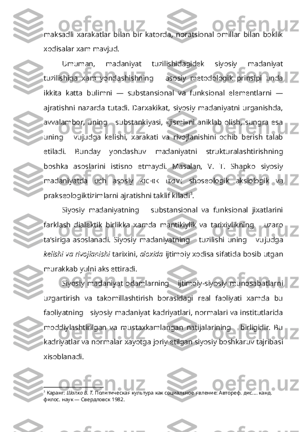 maksadli   xarakatlar   bilan   bir   katorda,   noratsional   omillar   bilan   boklik
xodisalar xam mavjud.
Umuman,   madaniyat   tuzilishidagidek   siyosiy   madaniyat
tuzilishiga   xam   yondashishning       asosiy   metodologik   prinsipi   unda
ikkita   katta   bulimni   —   substansional   va   funksional   elementlarni   —
ajratishni   nazarda   tutadi.   Darxakikat,   siyosiy   madaniyatni   urganishda,
avvalambor,   uning       substankiyasi,   «jismi»ni   aniklab   olish,   sungra   esa
uning       vujudga   kelishi,   xarakati   va   rivojlanishini   ochib   berish   talab
etiladi.   Bunday   yondashuv   madaniyatni   strukturalashtirishning
boshka   asoslarini   istisno   etmaydi.   Masalan,   V.   T.   Shapko   siyosiy
madaniyatda   uch   asosiy   KICHIK   TIZIM :   shoseologik   aksiologik   va
prakseologiktizimlarni ajratishni taklif kiladi 3
.
Siyosiy   madaniyatning       substansional   va   funksional   jixatlarini
farklash   dialektik   birlikka   xamda   mantikiylik   va   tarixiylikning       uzaro
ta’siriga   asoslanadi.   Siyosiy   madaniyatning       tuzilishi   uning       vu judga
kelishi va rivojlanishi  tarixini,  aloxida  ijtimoiy xodisa sifatida bosib utgan
murakkab yulni aks ettiradi.
Siyosiy   madaniyat   odamlarning       ijtimoiy-siyosiy   munosabatlarni
uzgartirish   va   takomillashtirish   borasidagi   real   faoliyati   xamda   bu
faoliyatning     siyosiy madaniyat kadriyatlari, normalari va institutlarida
moddiylashtirilgan   va   mustaxkamlangan   natijalarining       birligidir.   Bu
kadriyatlar va normalar xayotga joriy etilgan siyosiy boshkaruv tajribasi
xisoblanadi. 
3
  Каранг:  Шапко В. Т.  Политическая культура как социальное явление: Автореф.  дис. ... канд. 
филос. наук — Свердловск 1982. 