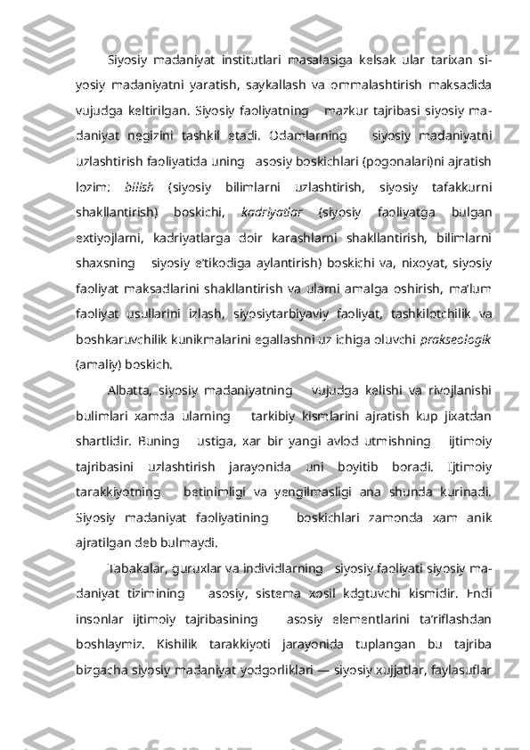 Siyosiy   madaniyat   institutlari   masalasiga   kelsak   ular   tarixan   si -
yosiy   madaniyatni   yaratish,   saykallash   va   ommalashtirish   maksadida
vujudga   keltirilgan.   Siyosiy   faoliyatning       mazkur   tajribasi   siyosiy   ma -
daniyat   negizini   tashkil   etadi.   Odamlarning       siyosiy   madaniyatni
uzlashtirish faoliyatida uning   asosiy boskichlari (pogonalari)ni ajratish
lozim:   bilish   (siyosiy   bilimlarni   uzlashtirish,   siyosiy   tafakkurni
shakllantirish)   boskichi,   kadriyatlar   (siyosiy   faoliyatga   bulgan
extiyojlarni,   kadriyatlarga   doir   karashlarni   shakllantirish,   bilimlarni
shaxsning       siyosiy   e’tikodiga   aylantirish)   boskichi   va,   nixoyat,   siyosiy
faoliyat   maksadlarini   shakllantirish   va   ularni   amalga   oshirish,   ma’lum
faoliyat   usullarini   izlash,   siyosiytarbiyaviy   faoliyat,   tashkilotchilik   va
boshkaruvchilik kunikmalarini egallashni uz ichiga oluvchi  prakseologik
(amaliy) boskich.
Albatta,   siyosiy   madaniyatning       vujudga   kelishi   va   rivojlanishi
bulimlari   xamda   ularning       tarkibiy   kismlarini   ajratish   kup   jixatdan
shartlidir.   Buning       ustiga,   xar   bir   yangi   avlod   utmishning       ijtimoiy
tajribasini   uzlashtirish   jarayonida   uni   boyitib   boradi.   Ijtimoiy
tarakkiyotning       betinimligi   va   yengilmasligi   ana   shunda   kurinadi.
Siyosiy   madaniyat   faoliyatining       boskichlari   zamonda   xam   anik
ajratilgan deb bulmaydi.
Tabakalar, guruxlar va individlarning   siyosiy faoliyati siyosiy ma -
daniyat   tizimining       asosiy,   sistema   xosil   kdgtuvchi   kismidir.   Endi
insonlar   ijtimoiy   tajribasining       asosiy   elementlarini   ta’riflashdan
boshlaymiz.   Kishilik   tarakkiyoti   jarayonida   tuplangan   bu   tajriba
bizgacha siyosiy madaniyat yodgorliklari — siyosiy xujjatlar, faylasuflar 