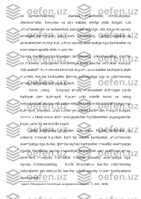 va   siyosatchilarning       asarlari,   manifestlar,   rezolyukiyalar,
shartnomalar,   konunlar   va   shu   kabilar   orkdpi   yetib   kelgan.   Uni
umumlashtirish   va   tarkatishda   aaloddan   avlodga   utib   keluvchi   siyosiy
an’analar   xam   muxim   urin   tutadi.   Utmishning       siyosiy   xujjatlari   va
an’analaridan xozirgi kun uchun xayotiy axamiyatga ega kadriyatlar va
normalarni ajratib olish muximdir. 
Siy osiy   madaniy at  k adriy at lari.  Jamiyatning   yoki shaxsning   moddiy
yo   ma’naviy   extiyojlarini   kondirishga   kodir   barcha   ne’matlar   kadriyat
deb ataladi 4
. Bu ma’noda biron-bir buyum,  GOYA   kabilar kadriyat bulishi
mumkin.   Barcha   kadriyatlar   ijtimoiy   xususiyatga   ega   va   odamlarning
amaliy faoliyatida namoyon buladi.
Inson,   uning       dunyoga   amaliy   munosabati   bulmagan   joyda
kadriyat   xam   bulmaydi.   Buyum   yoki   vokelik   inson   va   uning
extiyojlaridan aloxida olib talkin etilganida biron-bir kadrximmatga ega
bulmaydi.   Masalan,   uran   rudasi   yer   ostida   kadimdan   mavjud   bulgan.
Ammo   u   fakat   inson   atom   energiyasidan   foydalanishni   urganganidan
keyin, ya’ni  XX  asrda kdkr topdi. 
Tabiiy   kadriyatlar   (masalan,   suv,   xavo,   foydali   kazilmalar   va
xokazo),   mexnat   kurollari,   ba’zi   bir   estetik   kadriyatlar   umuminsoniy
axamiyatga   ega   bulsa,   ijtimoiy-siyosiy   kadriyatlar  maxalliy  axamiyatga
egadir. Binobarin,  siyosiy  madaniyat kadriyatlari xam (xammasi emas,
ayrimlari)   muayyan   mamlakat   miksida   maxalliy   axamiyatga   ega.
Siyosiy   madaniyatning       kuchi   shundakiuu   barcha   odamlarning
extiyojlarini   aks   ettiruvchi,   barcha   uchun   xayotiy   muxim   kadriyatlarni
ilgari suradi.
4
  каранг:  Одил қ ориев  X .  Конституция ва фукаролик жамияти.  Т., 2002.  46586. 