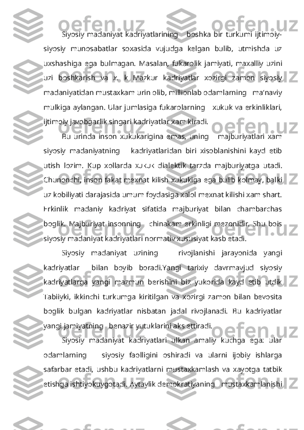 Siyosiy   madaniyat   kadriyatlarining       boshka   bir   turkumi   ijtimoiy-
siyosiy   munosabatlar   soxasida   vujudga   kelgan   bulib,   utmishda   uz
uxshashiga   ega   bulmagan.   Masalan,   fukarolik   jamiyati,   maxalliy   uzini
uzi   boshkarish   va   x.   k   Mazkur   kadriyatlar   xozirgi   zamon   siyosiy
madaniyatidan mustaxkam urin olib, millionlab odamlarning   ma’naviy
mulkiga aylangan. Ular jumlasiga fukarolarning     xukuk va erkinliklari,
ijtimoiy javobgarlik singari kadriyatlar xam kiradi.
Bu   urinda   inson   xukukarigina   emas,   uning       majburiyatlari   xam
siyosiy   madaniyatning       kadriyatlaridan   biri   xisoblanishini   kayd   etib
utish   lozim.   Kup   xollarda   XUKUK   dialektik   tarzda   majburiyatga   utadi.
Chunonchi, inson fakat mexnat kilish xukukiga ega bulib kolmay, bal ki
uz kobiliyati darajasida umum foydasiga xalol mexnat kilishi xam shart.
Erkinlik   madaniy   kadriyat   sifatida   majburiyat   bilan   chambarchas
boglik.   Majburiyat   insonning       chinakam   erkinligi   mezonidir.   Shu   bois
siyosiy madaniyat kadriyatlari normativ xususiyat kasb etadi.
Siyosiy   madaniyat   uzining       rivojlanishi   jarayonida   yangi
kadriyatlar     bilan   boyib   boradi.Yangi   tarixiy   davrmavjud   siyosiy
kadriyatlarga   yangi   mazmun   berishini   biz   yukorida   kayd   etib   utdik
Tabiiyki,   ikkinchi   turkumga   kiritilgan   va   xozirgi   zamon   bilan   bevosita
boglik   bulgan   kadriyatlar   nisbatan   jadal   rivojlanadi.   Bu   kadriyatlar
yangi jamiyatning   benazir yutuklarini aks ettiradi.
Siyosiy   madaniyat   kadriyatlari   ulkan   amaliy   kuchga   ega:   ular
odam larning       siyosiy   faolligini   oshiradi   va   ularni   ijobiy   ishlarga
safarbar   etadi,   ushbu   kadriyatlarni   mustaxkamlash   va   xayotga   tatbik
etishga ishtiyokuygotadi. Aytaylik demokratiyaning   mustaxkamlanishi 