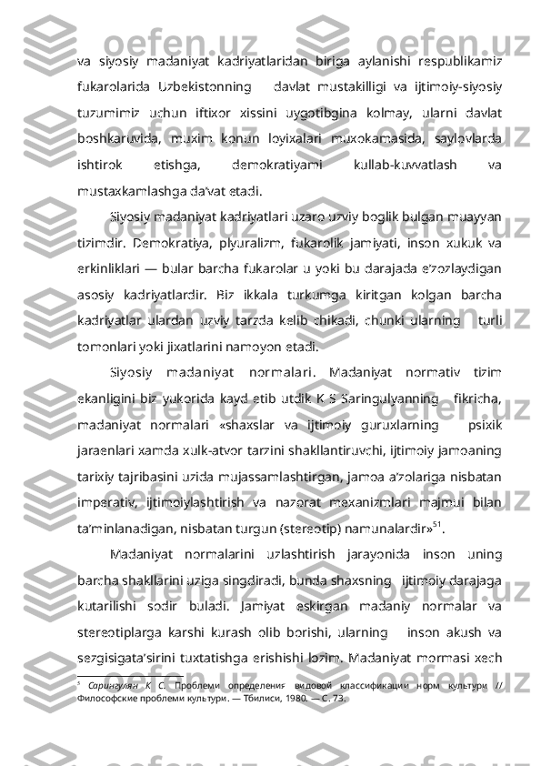 va   siyo siy   madaniyat   kadriyatlaridan   biriga   aylanishi   respublikamiz
fukarolarida   Uzbekistonning       davlat   mustakilligi   va   ijtimoiy-siyosiy
tuzumimiz   uchun   iftixor   xissini   uygotibgina   kolmay,   ularni   davlat
boshkaruvida,   muxim   konun   loyixalari   muxokamasida,   saylovlarda
ishtirok   etishga,   demokratiyami   kullab-kuvvatlash   va
mustaxkamlashga da’vat etadi.
Siyosiy madaniyat kadriyatlari uzaro uzviy boglik bulgan muayyan
tizimdir.   Demokratiya,   plyuralizm,   fukarolik   jamiyati,   inson   xukuk   va
erkinliklari  —  bular  barcha   fukarolar  u   yoki  bu   darajada   e’zozlaydigan
asosiy   kadriyatlardir.   Biz   ikkala   turkumga   kiritgan   kolgan   barcha
kadriyatlar   ulardan   uzviy   tarzda   kelib   chikadi,   chunki   ularning       turli
tomonlari yoki  jixatlarini namoyon  etadi.
Siy osiy   madaniy at   normalari .   Madaniyat   normativ   tizim
ekanligini   biz   yukorida   kayd   etib   utdik   K   S   Saringulyanning       fikricha,
madaniyat   normalari   «shaxslar   va   ijtimoiy   guruxlarning       psixik
jaraenlari xamda xulk-atvor tarzini shakllantiruvchi, ijtimoiy jamoaning
tarixiy tajribasini uzida mujassamlashtirgan, jamoa a’zolariga nisbatan
impera tiv,   ijtimoiylashtirish   va   nazorat   mexanizmlari   majmui   bilan
ta’minlanadigan, nisbatan turgun (stereotip) namunalardir» 5 1
.
Madaniyat   normalarini   uzlashtirish   jarayonida   inson   uning
barcha shakllarini uziga singdiradi, bunda shaxsning   ijtimoiy darajaga
kutarilishi   sodir   buladi.   Jamiyat   eskirgan   madaniy   normalar   va
stereotiplarga   karshi   kurash   olib   borishi,   ularning       inson   akush   va
sezgisigata’sirini   tuxtatishga   erishishi   lozim.   Madaniyat   mormasi   xech
5
  Сарингулян   К   С.   Проблеми   определения   видовой   классификации   норм   культури   //
Философские проблеми культури. — Тбилиси, 1980. — С. 73. 