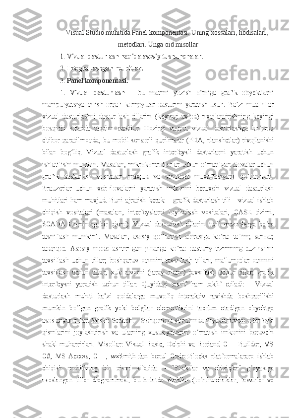 Visual Studio muhitida Panel komponentasi. Uning xossalari, hodisalari,
metodlari. Unga oid misollar
1.  Vizual dasturlash haqida asosiy tushunchalar .
2.  Integrallashgan muhitlar .
3.  Panel komponentasi.
1.   Vizual   dasturlash   –   bu   matnni   yozish   o rniga   grafik   obyektlarniʻ
manipulyatsiya   qilish   orqali   kompyuter   dasturini   yaratish   usuli.   Ba’zi   mualliflar
vizual   dasturlashni   dastur-lash   tillarini   (keyingi   avlod)   rivojlantirishning   keyingi
bosqichi   sifatida   taqdim   etadilar.   Hozirgi   vaqtda   vizual   dasturlashga   ko proq	
ʻ
e'tibor   qaratilmoqda,  bu   mobil   sensorli   qurilmalar   (PDA,   planshetlar)   rivojlanishi
bilan   bog liq.   Vizual   dasturlash   grafik   interfeysli   dasturlarni   yaratish   uchun	
ʻ
ishlatilishi mumkin. Masalan, mikrokontrollerlar uchun o rnatilgan ilovalar uchun	
ʻ
grafik   dasturlash   vositalari   mavjud   va   sanoatda   muvaffaqiyatli   qo llaniladi.	
ʻ
Brauzerlar   uchun   veb-ilovalarni   yaratish   imkonini   beruvchi   vizual   dasturlash
muhitlari   ham   mavjud.   Buni   ajratish   kerak:   -   grafik  dasturlash   tili   -   vizual   ishlab
chiqish   vositalari   (masalan,   interfeyslarni   loyihalash   vositalari,   CASE   tizimi,
SCADA   tizimining   bir   qismi).   Vizual   dasturlash   tillarini   turli   mezonlarga   ko ra	
ʻ
tasniflash   mumkin1.   Masalan,   asosiy   qo llanish   doirasiga   ko ra:   ta'lim;   sanoat;	
ʻ ʻ
tadqiqot.   Asosiy   modellashtirilgan   jihatiga   ko ra:   dasturiy   tizimning   tuzilishini	
ʻ
tavsiflash   uchun   tillar;   boshqaruv   oqimini   tavsiflash   tillari;   ma’lumotlar   oqimini
tavsiflash   uchun   tillar;   xulq-atvorni   (jarayonlarni)   tavsiflash   uchun   tillar;   grafik
interfeysni   yaratish   uchun   tillar.   Quyidagi   tasnif   ham   taklif   etiladi:   -   Vizual
dasturlash   muhiti   ba’zi   qoidalarga   muvofiq   interaktiv   ravishda   boshqarilishi
mumkin   bo lgan   grafik   yoki   belgilar   elementlarini   taqdim   etadigan   obyektga	
ʻ
asoslangan tillar. Misol: Scratch. - Sichqoncha yordamida foydalanuvchi interfeysi
qismlarini   joylashtirish   va   ularning   xususiyatlarini   o rnatish   imkonini   beruvchi	
ʻ
shakl   muharrirlari.   Misollar:   Visual   Basic,   Delphi   va   Borland   C++   Builder,   MS
C#,   MS   Access,   C++,   wxSmith-dan   bepul   Code::Blocks   platformalararo   ishlab
chiqish   muhitining   bir   qismi   sifatida.   -   "Shakllar   va   chiziqlar"   g oyasiga	
ʻ
asoslangan   tillar   diagrammasi,   bu   holatda   shakllar   (to rtburchaklar,   tasvirlar   va	
ʻ 