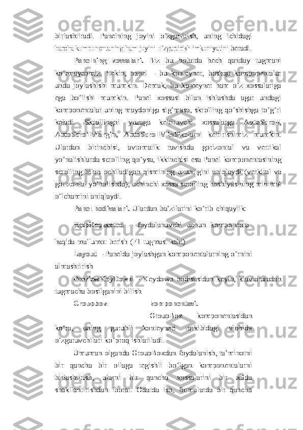 birlashtiradi.   Panelning   joyini   o zgartirish,   uning   ichidagi	ʻbarcha komponentaning ham joyini o zgartirish imkoniyatini 
ʻ	beradi.	
Panelning   xossalari.  	Biz   bu   holatda   hech   qanday   tugmani	
ko rmayapmiz.	ʻ	 Lekin,	 panel	 – bu	 konteyner,	 boshqa   komponentalar	
unda   joylashishi   mumkin.   Demak,   bu   konteyner   ham   o z   xossalariga	ʻ	
ega   bo lishi   mumkin.   Panel   xossasi   bilan   ishlashda   agar   undagi	ʻ	
komponentalar uning maydoniga sig masa, skrolling qo shishga to g ri	ʻ ʻ ʻ ʻ	
keladi.   Skrollingni   yuzaga   keltiruvchi   xossalarga  	AutoScroll,	
AutoScrollMargin,   AutoScrollMinSize	larni   keltirishimiz   mumkin.	
Ulardan   birinchisi,   avtomatik   ravishda   gorizontal   va   vertikal
yo nalishlarda scrolling qo ysa, ikkinchisi esa Panel komponentasining	ʻ ʻ	
scrolling   bilan   ochiladigan   qismining   uzunligini   aniqlaydi   (verkital   va
gorizontal yo nalishda),	ʻ	 uchinchi	 xossa	 scrolling	 hoshiyasining	 minimal	
o lchamini aniqlaydi.ʻ	
Panel	 hodisalari.	 Ulardan	 ba’zilarini	 ko rib	ʻ	 chiqaylik:	
HelpRequested	 – foydalanuvchi	 uchun	 komponenta	
haqida	 ma’lumot	 berish	 (F1	 tugmasi	 kabi)	
Layout 	– Panelda joylashgan komponentalarning o rnini	ʻ	
almashtirish	
PreviewKeyDown  	–   Keydown   hodisasidan   keyin,   klaviaturadan	
tugmacha bosilganini bilish	
Groupbox	komponentasi.
GroupBox  	komponentasidan	
ko ra,   uning   guruhli   konteyneri   tarkibidagi   alohida	ʻ	
o zgaruvchilari ko proq ishlatiladi.ʻ ʻ	
Umuman	 olganda	 GroupBoxdan	 foydalanish,	 ta’minotni	
bir   qancha   bir   oilaga   tegishli   bo lgan   komponentalarni	ʻ	
birlashtirish,   ularni   bir   qancha   xossalarini   bir   xilda
shakllantirishdan   iborat.   Odatda   ish,   formalarda   bir   qancha 