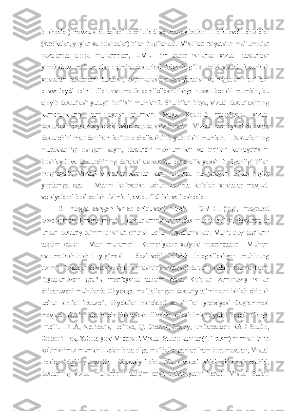 boshqalar) mavzu sifatida ko rib chiqiladi va munosabatlarni ifodalovchi chiziqlarʻ
(strelkalar, yoylar va boshqalar) bilan bog lanadi. Misollar: relyatsion ma’lumotlar	
ʻ
bazalarida   aloqa   muharrirlari,   UML.   Bir   qator   ishlarda   vizual   dasturlash
yondashuvi   ma’lumotlar   oqimini   dasturlash   bilan   bog liq.   Ba'zi   vizual   dasturlash	
ʻ
vositalari   dasturlarni   tuzatish,   avtomatlashtirilgan   yaratish   va   hujjatlarni   qo llab-	
ʻ
quvvatlaydi  oqimi   tillari  avtomatik  parallellashtirishga  ruxsat   berishi  mumkin, bu
ajoyib dasturlash yutug i bo lishi mumkin2. Shu bilan birga, vizual dasturlashning	
ʻ ʻ
kamchiliklarini   ham   aytish   mumkin.   Mayk   Xedlou3   maqolasida   vizual
dasturlashning asosiy cheklovlari haqida so z boradi: - Vizual interfeys cheklovlari	
ʻ
dasturchini matndan ham ko proq chalkashtirib yuborishi mumkin. - Dasturlarning	
ʻ
murakkabligi   oshgani   sayin,   dasturchi   mavhumlikni   va   birlikni   kamaytirishni
boshlaydi   va   dasturchining   darajasi   asosan   bu   qanchalik   yaxshi   bo lganligi   bilan	
ʻ
belgilanadi.   Vizual   vositalar   kamdan-kam   hollarda   bu   jarayon   uchun   ilg or	
ʻ
yordamga   ega.   -   Matnni   ko rsatish   uchun   hozirda   ko plab   vositalar   mavjud:	
ʻ ʻ
versiyalarni boshqarish tizimlari, avtoto ldirish va boshqalar.	
ʻ
2.   Integrallashgan   ishlab   chiquvchi   muhit   –   ICP/IDE   (ingl,   Integrated
development   Environment)   –   dasturlarning   kompleks   muhiti   bo lib,   dasturchilar	
ʻ
undan dasturiy ta’minot ishlab chiqish uchun foydalanishadi. Muhit  quyidagilarni
taqdim   etadi:   -   Matn   muharriri   -   Kompilyator   va/yoki   interpretator   -   Muhitni
avtomatlashtirishni   yig masi   -   Sozlovchi   Ba’zida   integrallashgan   muhitning	
ʻ
tizimini boshqarish versiyasini osonlashtirish maqsadida turli xilda instrumentlarni
foydalanuvchi   grafik   interfeysida   taqdim   etadi.   Ko plab   zamonaviy   ishlab	
ʻ
chiqaruvchi muhitlarda Obyektga mo ljallangan dasturiy ta’minotni ishlab chiqish	
ʻ
uchun   sinflar   brauzeri,   obyektlar   inspektori   va   sinflar   iyrerxiyasi   diagrammasi
mavjud. IDE lar bir qancha dasturlash tillarida ishlash imkoniyatini beradi. Ularga
IntelliJ   IDEA,   NetBeans,   Eclipse,   Qt   Creator,  Geany,   Embarcadero   RAD   Studio,
Code::Block, XCode yoki Microsoft Visual Studio kabilar (4.1-rasm) ni misol qilib
keltirishimiz mumkin. Lekin bitta tilga mo ljallanganlari ham bor, masalan, Visual	
ʻ
Basic,   Delphi   ,   Dev   C++.   Xususiy   holat   IDE   –   visual   ishlab   chiqarish   muhiti,
dasturning   vizual   muharririni   taqdim   etish   imkoniyatini   beradi.   Visual   Studio 