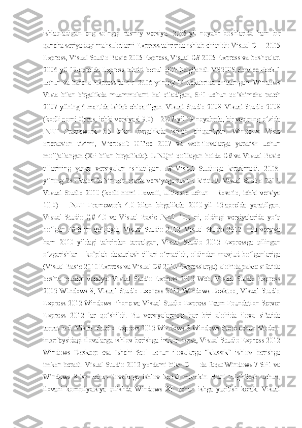 ishlatiladigan   eng   so nggi   rasmiy   versiya.   2005-yil   noyabr   boshlarida   ham   birʻ
qancha seriyadagi mahsulotlarni Express tahririda ishlab chiqildi: Visual C++ 2005
Express, Visual Studio Basic 2005 Express, Visual C# 2005 Express va boshqalar.
2006-yil 19-aprelda Express tahriri bepul qilib belgilandi. VS2005 Service Pack 1
uchun va barcha Express tahriri 2006-yilning 14-dekabrida chiqarilgan. Windows
Vista   bilan   birgalikda   muammolarni   hal   qiladigan,   SP1   uchun   qo shimcha   patch	
ʻ
2007-yilning 6 martida ishlab chiqarilgan. Visual Studio 2008. Visual Studio 2008
(kodli nomi Orcas, ichki versiyasi 9.0) – 2007-yil 19-noyabrda, bir vaqtning o zida	
ʻ
.NET   Framework   3.5   bilan   birgalikda   ishlab   chiqarilgan.   Windows   Vista
operatsion   tizimi,   Microsoft   Office   2007   va   web-ilovalarga   yaratish   uchun
mo ljallangan (XP bilan birgalikda). LINQni  qo llagan holda C# va Visual  Basic	
ʻ ʻ
tillarining   yangi   versiyalari   ishlatilgan.   J#   Visual   Studioga   kiritilmadi.   2008-
yilning 28-oktabrida birinchi marta versiyaga rus tili kiritildi. Visual Studio 2010.
Visual   Studio 2010  (kodli  nomi   Hawaii,  Ultimate  uchun  – Rosario,  ichki   versiya
10.0)   –   .NET   Framework   4.0   bilan   birgalikda   2010-yil   12-aprelda   yaratilgan.
Visual   Studio   C#   4.0   va   Visual   Basic   .NET   10.0   ni,   oldingi   versiyalarida   yo q	
ʻ
bo lgan   F#   tilini   qo llaydi.   Visual   Studio   2012.   Visual   Studio   2012   –   bu   versiya	
ʻ ʻ
ham   2010   yildagi   tahrirdan   tarqalgan,   Visual   Studio   2012   Expressga   qilingan
o zgarishlar   –   ko’plab   dasturlash   tillari   o rnatildi,   oldindan   mavjud   bo lganlariga
ʻ ʻ ʻ
(Visual Basic 2010 Express va Visual C# 2010 Expresslarga) alohida paket sifatida
beshta   muhim   versiya:   Visual   Studio   Express   2012   Web,   Visual   Studio   Express
2012   Windows   8,   Visual   Studio   Express   2012   Windows   Desktop,   Visual   Studio
Express 2012 Windows Phone va Visual Studio Express Team Foundation Server
Express   2012   lar   qo shildi.   Bu   versiyalarning   har   biri   alohida   ilova   sifatida	
ʻ
tarqatiladi. Visual Studio Express 2012 Windows 8 Windows Store uchun Modern
interfeysidagi ilovalarga ishlov berishga imkon bersa, Visual Studio Express 2012
Windows   Desktop   esa   Ishchi   Stol   uchun   ilovalarga   “klassik”   ishlov   berishga
imkon beradi. Visual Studio 2012 yordami bilan C++ da faqat Windows 7 SP1 va
Windows   8   lar   uchun   ilovalarga   ishlov   berish   mumkin.   Buni   to g rilash   uchun,	
ʻ ʻ
ilovani   kompilyatsiya   qilishda   Windows   XP   uchun   ishga   yuritish   kerak.   Visual 