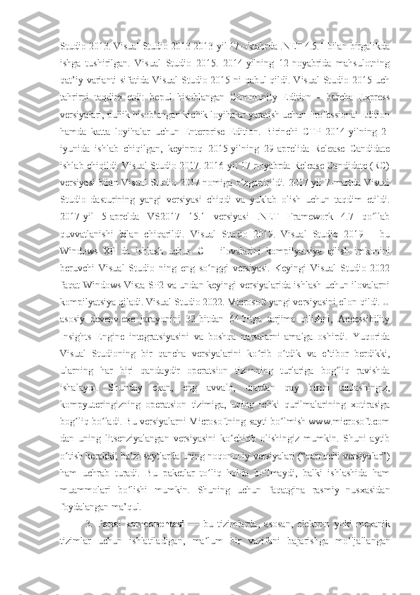 Studio 2013. Visual Studio 2013 2013-yil 17-oktabrda .NET 4.5.1 bilan birgalikda
ishga   tushirilgan.   Visual   Studio   2015.   2014-yilning   12-noyabrida   mahsulotning
qat’iy varianti sifatida Visual Studio 2015 ni qabul qildi. Visual Studio 2015 uch
tahrirni   taqdim   etdi:   bepul   hisoblangan   Community   Edition   –   barcha   Express
versiyalari, pullik hisoblangan kichik loyihalar yaratish uchun Professional Edition
hamda   katta   loyihalar   uchun   Enterprise   Edition.   Birinchi   CTP   2014-yilning   2-
iyunida   ishlab   chiqilgan,   keyinroq   2015-yilning   29-aprelida   Release   Candidate
ishlab chiqildi. Visual Studio 2017. 2016-yil 17-noyabrda Release Candidate (RC)
versiyasi bilan Visual Studio 2017 nomiga o zgartirildi. 2017-yil 7-martda Visualʻ
Studio   dasturining   yangi   versiyasi   chiqdi   va   yuklab   olish   uchun   taqdim   etildi.
2017-yil   5-aprelda   VS2017   15.1   versiyasi   .NET   Framework   4.7   qo llab	
ʻ
quvvatlanishi   bilan   chiqarildi.   Visual   Studio   2019.   Visual   Studio   2019   –   bu
Windows   XP   da   ishlash   uchun   C++   ilovalarini   kompilyatsiya   qilish   imkonini
beruvchi   Visual   Studio   ning   eng   so nggi   versiyasi.   Keyingi   Visual   Studio   2022	
ʻ
faqat Windows Vista SP2 va undan keyingi versiyalarida ishlash uchun ilovalarni
kompilyatsiya qiladi. Visual Studio 2022. Microsoft yangi versiyasini e'lon qildi. U
asosiy   devenv.exe   jarayonini   32-bitdan   64-bitga   tarjima   qilishni,   Accessibility
Insights   Engine   integratsiyasini   va   boshqa   narsalarni   amalga   oshirdi.   Yuqorida
Visual   Studioning   bir   qancha   versiyalarini   ko rib   o tdik   va   e’tibor   berdikki,	
ʻ ʻ
ularning   har   biri   qandaydir   operatsion   tizimning   turlariga   bog liq   ravishda	
ʻ
ishalaydi.   Shunday   ekan,   eng   avvalo,   ulardan   qay   birini   tanlashingiz,
kompyuteringizning   operatsion   tizimiga,   uning   ichki   qurilmalarining   xotirasiga
bog liq bo ladi. Bu versiyalarni Microsoftning sayti bo lmish www.microsoft.com	
ʻ ʻ ʻ
dan   uning   litsenziyalangan   versiyasini   ko chirib   olishingiz   mumkin.   Shuni   aytib	
ʻ
o tish kerakki, ba’zi saytlarda uning noqonuniy versiyalari (“qaroqchi versiyalar”)	
ʻ
ham   uchrab   turadi.   Bu   paketlar   to liq   holda   bo lmaydi,   balki   ishlashida   ham	
ʻ ʻ
muammolari   bo lishi   mumkin.  	
ʻ Shuning   uchun   faqatgina   rasmiy   nusxasidan
foydalangan ma’qul.
3.   Panel   komponentasi   —   bu   tizimlarda ,   asosan ,   elektron   yoki   mexanik
tizimlar   uchun   ishlatiladigan ,   ma ʼ lum   bir   vazifani   bajarishga   mo ‘ ljallangan 