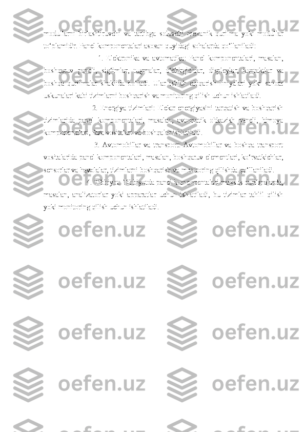 modullarni   birlashtiruvchi   va   tartibga   soluvchi   mexanik   qurilma   yoki   modullar
to ‘ plamidir .  Panel   komponentalari   asosan   quyidagi   sohalarda   qo ‘ llaniladi :
                        1.   Elektronika   va   avtomatika :   Panel   komponentalari ,   masalan ,
boshqaruv   paneli ,   sig ‘ imlar ,   tugmalar ,   o ‘ chirgichlar ,   displeylar ,   kontaktlar   va
boshqa   qurilmalar   shaklida   bo ‘ ladi .   Ular   ishlab   chiqarish   liniyalari   yoki   sanoat
uskunalari kabi tizimlarni boshqarish va monitoring qilish uchun ishlatiladi.
                        2.  Energiya  tizimlari:  Elektr   energiyasini   tarqatish  va  boshqarish
tizimlarida   panel   komponentalari,   masalan,   avtomatik   o'tkazish   paneli,   himoya
komponentalari, faza vositalari va boshqalar ishlatiladi.
                        3.   Avtomobillar   va   transport:   Avtomobillar   va   boshqa   transport
vositalarida panel komponentalari, masalan, boshqaruv elementlari, ko‘rsatkichlar,
sensorlar va havolalar, tizimlarni boshqarish va monitoring qilishda qo‘llaniladi.
             4. Tibbiyot: Tibbiyotda panel komponentalari maxsus qurilmalarda,
masalan,   analizatorlar   yoki   apparatlar   uchun   ishlatiladi,   bu   tizimlar   tahlil   qilish
yoki monitoring qilish uchun ishlatiladi. 