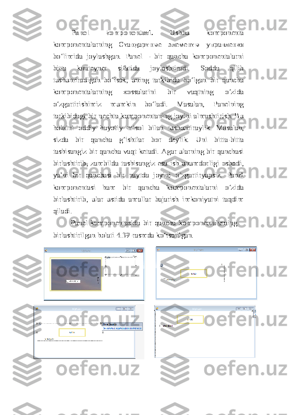 Panel   komponentasi.  	Ushbu   komponenta	
komponentalarning   Стандартные   элементы   управления
bo limida   joylashgan.   Panel   –   bir   qancha   komponentalarni	ʻ	
bitta   konteyner   sifatida   joylashtiradi.   Sodda   qilib
tushuntiradigan   bo lsak,   uning   tarkibida   bo lgan   bir   qancha	ʻ ʻ	
komponentalarning   xossalarini   bir   vaqtning   o zida	ʻ	
o zgartirishimiz   mumkin   bo ladi.   Masalan,   Panelningʻ ʻ
tarkibidagi bir nechta komponentaning joyini almashtirish. Bu
holatni	 oddiy	 hayotiy	 misol	 bilan	 tushuntiraylik.	 Masalan,	
sizda   bir   qancha   g ishtlar   bor   deylik.   Uni   bitta-bitta	ʻ	
tashisangiz bir qancha vaqt ketadi. Agar ularning bir qanchasi
birlashtirib,  zambilda   tashisangiz  esa   ish   unumdorligi   oshadi,
ya’ni   bir   qanchasi   bir   paytda   joyini   o zgartiryapsiz.   Panel	ʻ	
komponentasi   ham   bir   qancha   komponentalarni   o zida	ʻ	
birlashtirib,   ular   ustida   amallar   bajarish   imkoniyatni   taqdim
qiladi.	
Panel	 komponentasida	 bir	 qancha	 komponentalarning	
birlashtirilgan	 holati	 4.39-rasmda	 ko rsatilgan.	ʻ 