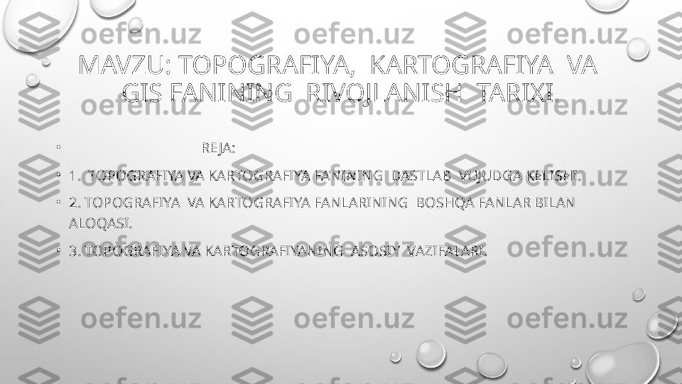 MAVZU: TOPOGRAFIYA,  KARTOGRAFIYA  VA  
GIS FANINING  RIVOJLANISH  TARIXI.
•
                                     RE JA:
•
1.  TOPOGRAFIYA VA KARTOGRAFIYA FANINING  DASTLAB  VUJUDGA KELISHI.
•
2. TOPOGRAFIYA  VA KARTOGRAFIYA FANLARINING  BOSHQA FANLAR BILAN 
ALOQASI.
•
3. TOPOGRAFIYA VA KARTOGRAFIYANING  ASOSIY  VAZIFALARI. 