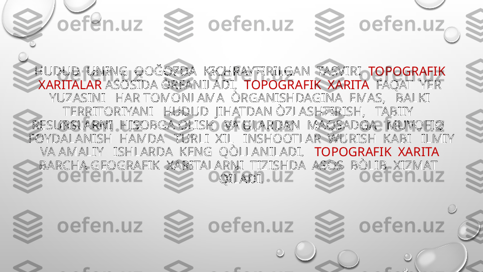 HUDUD  UNING  QOĞOZDA  KICHRAYTIRILGAN  TASVIRI   TOPOGRAFIK  
XARITALAR  ASOSIDA ÒRFANILADI.   TOPOGRAFIK  XARITA   FAQAT  YER  
YUZASINI   HAR TOMONLAMA  ÒRGANISHDAGINA  EMAS,   BALKI  
TERRITORIYANI   HUDUD  JIHATDAN ÒZLASHTIRISH,   TABIIY   
RESURSLARNI  HISOBGA OLISH   VA ULARDAN  MAQSADGA   MUVOFIQ   
FOYDALANISH  HAMDA   TURLI  XIL   INSHOOTLAR  WURISH  KABI   ILMIY 
VA AMALIY   ISHLARDA  KENG  QÒLLANILADI.    TOPOGRAFIK  XARITA   
BARCHA GEOGRAFIK  XARITALARNI  TIZISHDA  ASOS  BÒLIB  XIZMAT   
QILADI. 