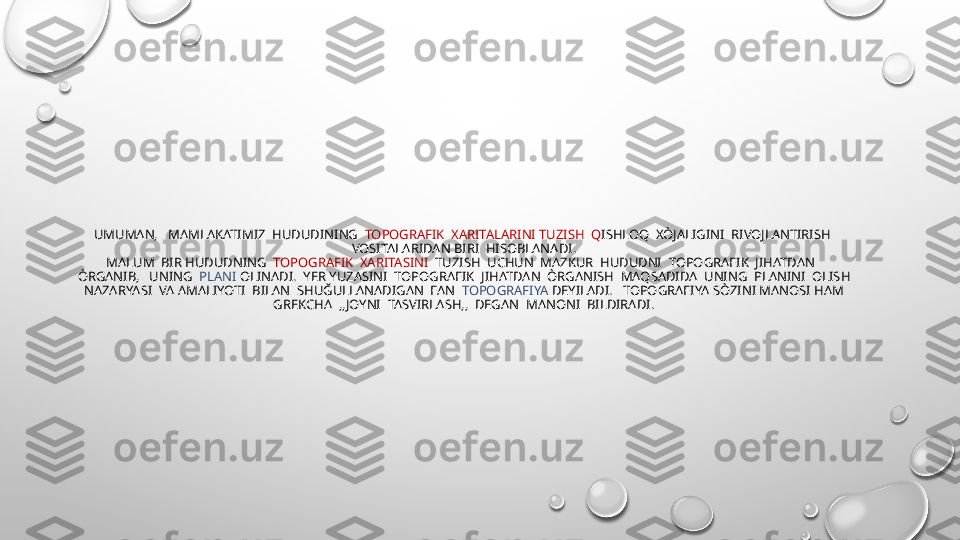UMUMAN,   MAMLAKATIMIZ  HUDUDINING   TOPOGRAFIK  XARITALARINI TUZISH  Q ISHLOQ  XÒJALIGINI  RIVOJLANTIRISH  
VOSITALARIDAN BIRI  HISOBLANADI.
MALUM  BIR HUDUDNING   TOPOGRAFIK  XARITASINI   TUZISH  UCHUN  MAZKUR  HUDUDNI  TOPOGRAFIK  JIHATDAN   
ÒRGANIB,   UNING   PLANI  OLINADI.  YER YUZASINI  TOPOGRAFIK  JIHATDAN  ÒRGANISH  MAQSADIDA  UNING  PLANINI  OLISH 
 NAZARYASI  VA AMALIYOTI  BILAN  SHUĞULLANADIGAN  FAN   TOPOGRAFIYA  DEYILADI.   TOPOGRAFIYA SÒZINI MANOSI HAM  
GREKCHA  ,,JOYNI  TASVIRLASH,,  DEGAN  MANONI  BILDIRADI. 