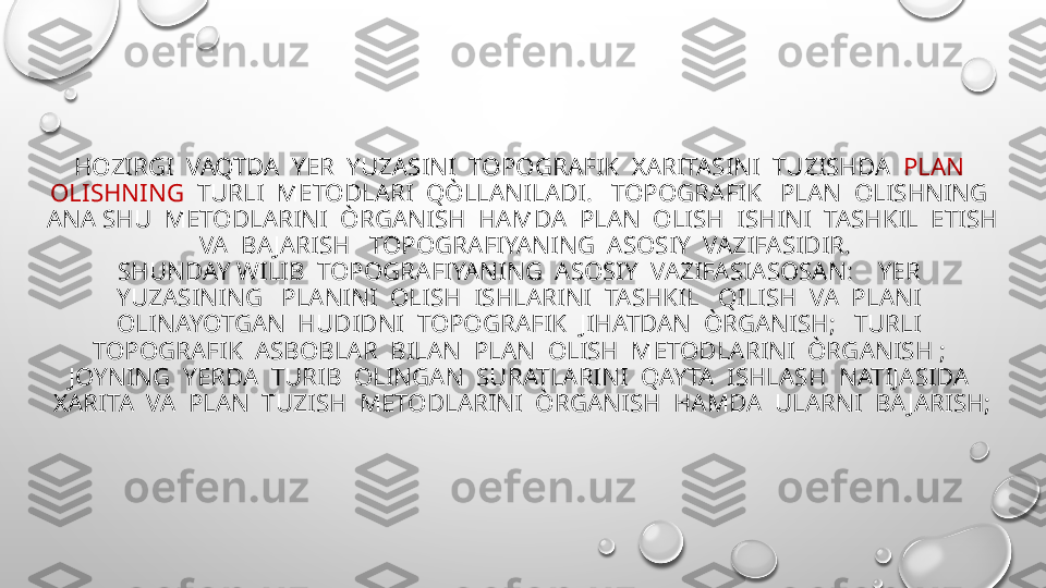 HOZIRGI  VAQTDA  YER  YUZASINI  TOPOGRAFIK  XARITASINI  TUZISHDA   PLAN  
OLISHNING   TURLI  METODLARI  QÒLLANILADI.   TOPOGRAFIK   PLAN  OLISHNING  
ANA SHU  METODLARINI  ÒRGANISH  HAMDA  PLAN  OLISH  ISHINI  TASHKIL  ETISH 
 VA  BA JARISH   TOPOGRAFIYANING  ASOSIY  VAZIFASIDIR.
SHUNDAY WILIB  TOPOGRAFIYANING  ASOSIY  VAZIFASIASOSAN:    YER  
YUZASINING   PLANINI  OLISH  ISHLARINI  TASHKIL   QILISH  VA  PLANI  
OLINAYOTGAN  HUDIDNI  TOPOGRAFIK  JIHATDAN  ÒRGANISH;   TURLI  
TOPOGRAFIK  ASBOBLAR  BILAN  PLAN  OLISH  METODLARINI  ÒRGANISH ;  
JOYNING  YERDA  TURIB  OLINGAN  SURATLARINI  QAYTA  ISHLASH  NATIJASIDA  
XARITA  VA  PLAN  TUZISH  METODLARINI  ÒRGANISH  HAMDA  ULARNI  BA JARISH; 