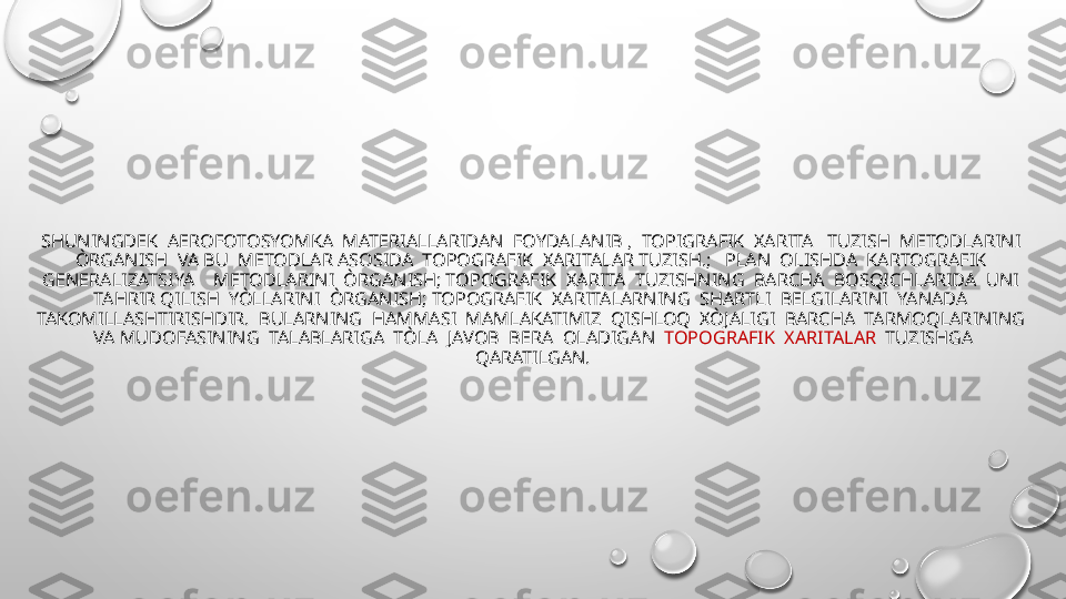 SHUNINGDEK  AEROFOTOSYOMKA  MATERIALLARIDAN  FOYDALANIB ,  TOPIGRAFIK  XARITA   TUZISH  METODLARINI  
ÒRGANISH  VA BU  METODLAR ASOSIDA  TOPOGRAFIK  XARITALAR TUZISH.;   PLAN  OLISHDA  KARTOGRAFIK  
GENERALIZATSIYA    METODLARINI  ÒRGANISH; TOPOGRAFIK  XARITA  TUZISHNING  BARCHA  BOSQICHLARIDA  UNI  
TAHRIR QILISH  YÒLLARINI  ÒRGANISH; TOPOGRAFIK  XARITALARNING  SHARTLI  BELGILARINI  YANADA  
TAKOMILLASHTIRISHDIR.  BULARNING  HAMMASI  MAMLAKATIMIZ  QISHLOQ  XÒJALIGI  BARCHA  TARMOQLARINING  
VA MUDOFASINING  TALABLARIGA  TÒLA  JAVOB  BERA  OLADIGAN   TOPOGRAFIK  XARITALAR   TUZISHGA 
QARATILGAN. 