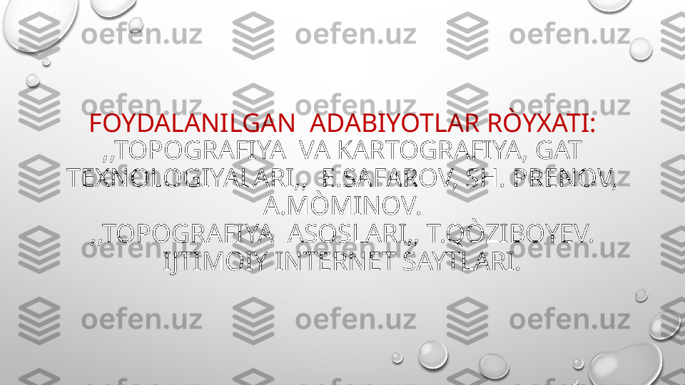 FOYDALANILGAN  ADABIYOTLAR RÒYXATI:
,,TOPOGRAFIYA  VA KARTOGRAFIYA, GAT 
TEXNOLOGIYALARI,,  E.SAFAROV, SH. PRENOV, 
A.MÒMINOV.
,,TOPOGRAFIYA  ASOSLARI,, T.QÒZIBOYEV.
IJTIMOIY INTERNET SAYTLARI. 