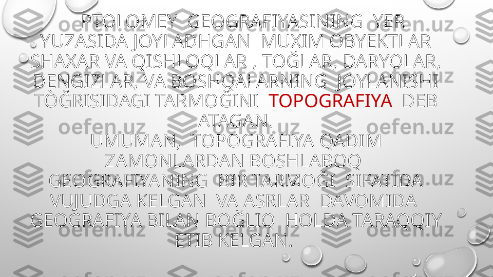     PTOLOMEY  GEOGRAFIYASINING  YER 
YUZASIDA JOYLADHGAN  MUXIM OBYEKTLAR 
SHAXAR VA QISHLOQLAR , TOĞLAR, DARYOLAR, 
DENGIZLAR, VA BOSHQALARNING  JOYLANISHI 
TÒĞRISIDAGI TARMOĞINI   TOPOGRAFIYA   DEB 
ATAGAN.
UMUMAN,  TOPOGRAFIYA QADIM 
ZAMONLARDAN BOSHLABOQ  
GEOGRAFIYANING  BIR TARMOĞI  SIFATIDA 
VUJUDGA KELGAN  VA ASRLAR  DAVOMIDA  
GEOGRAFIYA BILAN BOĞLIQ  HOLDA TARAQQIY 
ETIB KELGAN.  