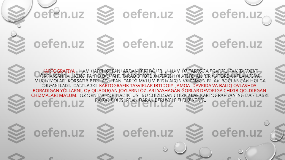 KARTOGRAFIYA     HAM QADIMGI FANLARDAN BIRI BÒLIB  U  HAM ÒZ TARIXIGA EGADIR.  FAN TARIXINI 
ÒRGANISHDA UNING PAYDO BÒLISHI, TARAQQIYOTI, XOZIRGI HOLATI BILAN BIR QATORDA KELA JAGI VA 
MUOMMOLARI KÒRSATIB BERILADI.  FAN  TARIXI MA’LUM BIR MAKON VA ZAMON BILAN BOĞLANGAN HOLDA 
ÒRGANILADI.  DASTLABKI   KARTOGRAFIK TASVIRLAR IBTIDOIY  JAMOA  DAVRIDA VA BALIQ OVLASHDA  
BORADIGAN YÒLLARNI, OV QILADUGAN JOYLARNI ÒZLARI YASHAGAN ĞORLAR DEVORIGA CHIZIB QOLDIRGAN  
CHIZMALARI MA’LUM.   ÒZ ÒRNIDA KÒRINADIKI USHBU CHIZILGAN CHIZMALAR KARTOGRAFIYANING DASTLABKI 
 PAYDO BÒLISHIDAN DARAK BERUVCHI ELEMENTDIR.
•
             