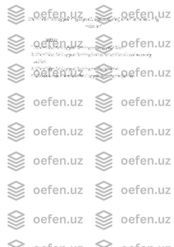 O‘simliklar fiziologiyasining obyekti ,  predmeti ,  rivojlanishi tarixi  va  uning
metodlari
REJA:
1. O‘simliklar fiziologiyasi fanining predmeti, vazifalari .
2. O‘simliklar fiziologiyasi fanining boshqa fanlar bilan alo q asi va asosiy 
usullari.
3. O‘simliklar fiziologiyasi fanining rivojlanish tarixi.
4. O‘zbekistonda o‘simliklar fiziologiyasi fanining rivojlanishi. 