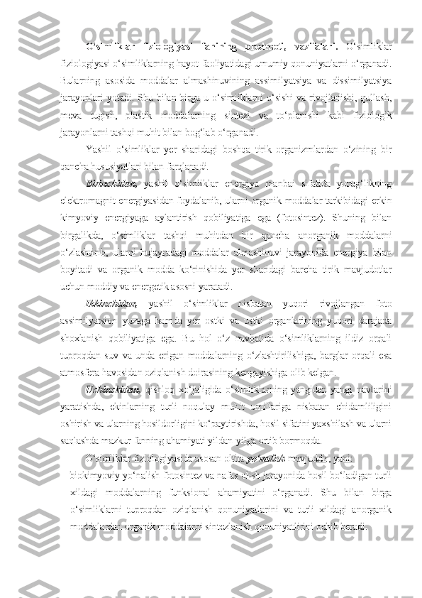 O‘simliklar   fiziologiyasi   fanining   predmeti,   vazifalari .   O‘simliklar
fiziologiyasi o‘simliklarning hayot-faoliyatidagi umumiy qonuniyatlarni o‘rganadi.
Bularning   asosida   moddalar   almashinuvining   assimilyatsiya   va   dissimilyatsiya
jarayonlari  yotadi. Shu bilan birga u o‘simliklarni  o‘sishi  va  rivojlanishi, gullash,
meva   tugish,   plastik   moddalarning   sintezi   va   to‘planishi   kabi   fiziologik
jarayonlarni tashqi muhit bilan bog‘lab o‘rganadi.
Yashil   o‘simliklar   yer   sharidagi   boshqa   tirik   organizmlardan   o‘zining   bir
qancha hususiyatlari bilan farqlanadi. 
Birinchidan,   yashil   o‘simliklar   energiya   manbai   sifatida   yorug‘likning
elektromagnit energiyasidan foydalanib, ularni organik moddalar tarkibidagi erkin
kimyoviy   energiyaga   aylantirish   qobiliyatiga   ega   (fotosintez).   Shuning   bilan
birgalikda,   o‘simliklar   tashqi   muhitdan   bir   qancha   anorganik   moddalarni
o‘zlashtirib,   ularni   hujayradagi   moddalar   almashinuvi   jarayonida   energiya   bilan
boyitadi   va   organik   modda   ko‘rinishida   yer   sharidagi   barcha   tirik   mavjudotlar
uchun moddiy va energetik asosni yaratadi. 
Ikkinchidan,   yashil   o‘simliklar   nisbatan   yuqori   rivojlangan   foto
assimilyatsion   yuzaga   hamda   yer   ostki   va   ustki   organlarining   yuqori   darajada
shoxlanish   qobiliyatiga   ega.   Bu   hol   o‘z   navbatida   o‘simliklarning   ildiz   orqali
tuproqdan   suv   va   unda   erigan   moddalarning   o‘zlashtirilishiga,   barglar   orqali   esa
atmosfera havosidan oziqlanish doirasining kengayishiga olib kelgan. 
Uchinchidan,   qishloq   xo‘jaligida   o‘simliklarning   yangidan-yangi   navlarini
yaratishda,   ekinlarning   turli   noqulay   muhit   omillariga   nisbatan   chidamliligini
oshirish va ularning hosildorligini ko‘paytirishda, hosil sifatini yaxshilash va ularni
saqlashda mazkur fanning ahamiyati yildan-yilga ortib bormoqda.
O‘simliklar fiziologiyasida asosan oltita  yo‘nalish  mavjuddir, yani:
-  biokimyoviy yo‘nalish-fotosintez va nafas olish jarayonida hosil bo‘ladigan turli
xildagi   moddalarning   funksional   ahamiyatini   o‘rganadi.   Shu   bilan   birga
o‘simliklarni   tuproqdan   oziqlanish   qonuniyatlarini   va   turli   xildagi   anorganik
moddalardan organik moddalarni sintezlanish qonuniyatlirini ochib beradi. 