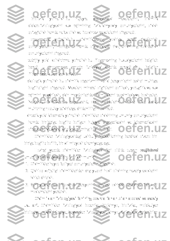 -   biofizik   yo‘nalish-bu   hujayra   energetikasi   masalalarini,   o‘simlik
elektrofiziologiyasini   suv   rejimining   fizik-kimyoviy   qonuniyatlarini,   o‘sish
qo‘zg‘alish hamda nafas olish va fotosintez masalalarini o‘rganadi.
-   ontogenetik   yo‘nalish-bu   o‘simliklarning   yoshiga   qarab   rivojlanish
qonuniyatlarini,   morfogenez   hamda   o‘simliklarni   rivojlanishining   boshqarish
qonuniyatlarini o‘rganadi.
-   tadrijiy   yoki   solishtirma   yo‘nalish-bu   filogenezning   hususiyatlarini   belgilab
beradi.   U   ontogenezga   genotip   funksiyasi   sifatida   qaraydi.   Bu     belgilar
filogenezda kuzatilgan bo‘ladi.
-   ekologik   yo‘nalish-bu   o‘simlik   organizmini   ichki   jarayonlarini   tashqi   muhitga
bog‘liqligini   o‘rganadi.   Masalan:   mineral   o‘g‘itlarni   qo‘llash,   yorug‘lik   va   suv
rejimini   yaxshilash,   ekin   maydonlarida   o‘simliklarni   taqsimlash   va   boshqalar.
Natijada,   o‘simliklarda   moy,   qand,   oqsil   moddalarini   oshirish   bilan   tashqi
muhitning noqulay ta’sirlarga chidamliligini oshiradi.
- sintetik yoki kibernetik yo‘nalish-o‘simliklar o‘sishining umumiy qonuniyatlarini
hamda   bir-biriga   bog‘liq   bo‘lgan   hujayra   energetikasini   va   kibernetikasini
o‘rganadi. Masalan, oziq organlarning hosil bo‘lishi.
O‘simliklar   fiziologiyasidagi   ushbu   yo‘nalashlarining   barchasi   o‘zaro   bir-
biriga bog‘liq bo‘lib, bir xil miqyosli ahamiyatga ega.
Hozirgi   vaqtda   o‘simliklar   fiziologiyasi   fani   oldida   turgan   vazifalarni
umumlashtirib quyidagicha izohlash mumkin. 
1. O‘simliklar hayot faoliyati qonuniyatlarini o‘rganish.
2. Qishloq xo‘jaligi o‘simliklaridan eng yuqori hosil  olishning nazariy asoslarini
ishlab chiqish.
3. Sun’iy   sharoitda   fotosintez   jarayonini   amalga   oshirish   imkonini   beruvchi
moslamalarni yaratish.
O‘simliklar   fiziologiyasi   fanining   boshqa   fanlar   bilan   alo q asi   va   asosiy
usullari.   O‘simliklar   fiziologiyasi   botanika,   biokimyo,   biofizika,   molekulyar
biologiya, mikrobiologiya, hayvonlar fiziologiyasi, kimyo, fizika kabi fanlar bilan 