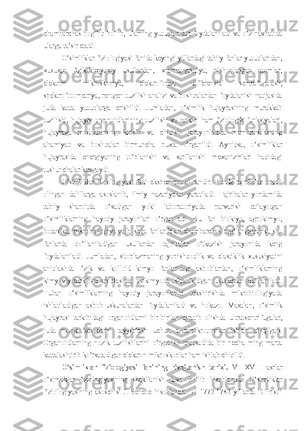 chambarchas   bog‘liq  bo‘lib,   ularning  yutuqlaridan  foydalaniladi   va   o‘z  navbatida
ularga ta’sir etadi. 
O‘simliklar fiziologiyasi fanida keyingi yillardagi tabiiy fanlar yutuqlaridan,
xususan   fizik-kimyoviy   usullardan,   xromatografiya,   nishonlangan   atomlar,
elektron   mikroskopiya,   elektroforez,   differensial   sentrafugalash,
spektrofotometriya, rentgen tuzilish analizi va boshqalardan foydalanish natijasida
juda   katta   yutuqlarga   erishildi.   Jumladan,   o‘simlik   hujayrasining   murakkab
tuzilishi,  hujayra  organoidlarining  tuzilishi  va  tarkibi   ham  fiziologik  funksiyalari,
hujayraga   moddalarning   kirishi   va   chiqishi   jarayonlarida   membranalarning
ahamiyati   va   boshqalar   birmuncha   puxta   o‘rganildi.   Ayniqsa,   o‘simliklar
hujayrasida   energiyaning   to‘planishi   va   sarflanishi   mexanizmlari   haqidagi
tushunchalar kengaydi. 
O‘simliklar   fiziologiyasi   fani   eksperimental   fandir.   Bunda   tajribalar   orqali
olingan   dalillarga   asoslanib,   ilmiy   nazariyalar   yaratiladi.   Tajribalar   yordamida
tabiiy   sharoitda   o‘sadigan   yoki   laboratoriyada   parvarish   etilayotgan
o‘simliklarning   hayotiy   jarayonlari   o‘rganiladi.   Bu   fan   biokiyo,   agrokimyo,
botanika, mikrobiologiya va boshqa fanlar bilan chambarchas bog‘langandirki, shu
fanlarda   qo‘llaniladigan   usullardan   tajribalar   o‘tkazish   jarayonida   keng
foydalaniladi.   Jumladan,   sitoplazmaning   yopishqoqlik   va   elastiklik   xususiyatini
aniqlashda   fizik   va   kolloid   kimyo   fanlaridagi   asboblardan,   o‘simliklarning
kimyoviy   tarkibini   aniqlashda   biokimyoda   ishlatiladigan   usullardan   qo‘llaniladi.
Tuban   o‘simliklarning   hayotiy   jarayonlarini   tekshirishda   mikrobiologiyada
ishlatiladigan   asbob-uskunalardan   foydalaniladi   va   hokazo.   Masalan,   o‘simlik
hujayrasi   tarkibidagi   organoidlarni   bir-birilan   ajratib   olishda   ultratsentrifugalar,
juda   nozik   kesiklarni   tayyorlash   uchun   ultramikrotomlar   ishlab   chiqilgan.
Organoidlarning   nozik   tuzilishlarini   o‘rganish   maqsadida   bir   necha   ming   marta
kattalashtirib ko‘rsatadigan elektron mikroskoplar ham ishlab chiqildi.
O‘simliklar   fiziologiyasi   fanining   rivojlanish   tarixi.   VII-XVIII   asrlar
o‘simliklar   fiziologiyasining   shakllanish   davri   bo‘lib   hisoblanadi.   O‘simliklar
fiziologiyasining   asoschisi   J.   Senebe   hisoblanadi.   U   1772-1782   yillarda   D.Pristli 