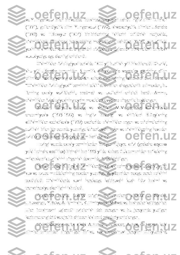 va Y. Ingenxauz bilan bir vaqtda fotosintez jarayonini ochdi.  Ingliz olimi D.Pristli
(1771),   gollandiyalik   olim   Y.Ingenxauz   (1779),   shvetsariyalik   olimlar   J.Senebe
(1782)   va   T.Sossyur   (1804)   bir-birlarining   ishlarini   to‘ldirish   natijasida,
o‘simliklarda   fotosintez   jarayonining   mavjudligini   ochdilar.   Ya’ni,   yorug‘likda
yashil   o‘simliklar   karbonat   angidridni   o‘zlashtirib   uglerodli   birikmalarni   to‘plash
xususiyatiga ega ekanligi aniqlandi.
O‘simliklar fiziologiyasi  tarixida 1800 yil burilish yili hisoblanadi. Chunki,
shu   yili   J.Senebe   tomonidan   5   tomlik   «P h ysiologie   vegetale»   asarining   e’lon
qilinishi   fiziologiyaning   alohida   fan   sohasi   ekanligining   isboti   bo‘ldi.   J.   Senebe
“O‘simliklar fiziologiyasi” terminini taklif etish bilan chegaralanib qolmasdan, bu
fanning   asosiy   vazifalarini,   predmeti   va   usullarini   aniqlab   berdi.   Ammo,
o‘simliklar fiziologiyasining ayrim masalalari avvalroq o‘rganila boshlangan. 
Xususan   italiyalik   biolog   va   shifokor   M.Malpigining   «O‘simliklar
anatomiyasi»   (1675-1679)   va   ingliz   botanigi   va   shifokori   S.Geylsning
«O‘simliklar   statistikasi»   (1727)   asarlarida   o‘simliklar   organ   va   to‘qimalarining
tuzilishi bilan bir qatorda yuqoriga ko‘tariluvchi oqim va o‘simliklarning havodan
oziqlanishi haqidagi nazariyalar ham berilgan edi. 
Hozirgi   vaqtda   asosiy   terminlardan   bo‘lgan   hujayra   so‘zi   (grekcha   «cytos»
yoki lotincha «cellila») birinchi bor 1665 yilda Robert Guk tomonidan po‘kakning
mikroskopik tuzilishini o‘rganish davomida fanga kiritilgan.
Ingliz botanigi S. Geyls o‘simliklarda ikki xil oqimning mavjudligini, ya’ni
suv va ozuqa moddalarining pastdan yuqoriga va yuqoridan pastga qarab oqishini
tasdiqladi.   O‘simliklarda   suvni   harakatga   keltiruvchi   kuch   ildiz   bosimi   va
transpiratsiya ekanligini isbotladi.
Fotosintez   haqida   dastlab   to‘g‘ri   ma’lumotlarni   olimlar   J.   Senebe,
J.Bussengo, Y.Saks, A.Faminsin, K.Timiryazev, M.Svet va boshqalar keltirganlar.
Ular   fotosintezni   uglerodli   oziqlanish   deb   qaragan   va   bu   jarayonda   yutilgan
karbonat angidrid va ajralib chiqqan kislorod miqdoriy aniqlangan.
O‘simliklarning   nafas   olishi   A.Borodin,   L.Paster,   A.Bax,   G.Bertran   kabi
olimlar   tomonidan   o‘rganilgan   bo‘lsa,   suv   almashinuvi   jarayoni   G.Dyutroshe, 