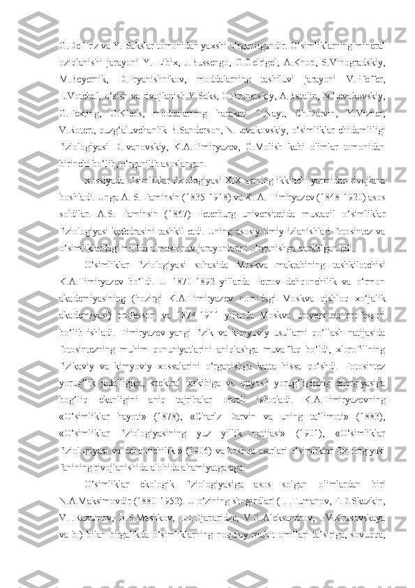 G.De Friz va Y. Sakslar tomonidan yaxshi o‘rganilgandir. O‘simliklarning mineral
oziqlanishi   jarayoni   Y.   Libix,   J.Bussengo,   G.Gelrigel,   A.Knop,   S.Vinogradskiy,
M.Beyernik,   D.Pryanishnikov,   moddalarning   tashiluvi   jarayoni   V.Pfeffer,
E.Votchal, o‘sish va rivojlanish Y.Saks, O.Branetskiy, A.Batalin, N.Levakovskiy,
G.Fexting,   G.Klebs,   moddalarning   harakati   T.Nayt,   Ch.Darvin,   Y.Vizner,
V.Rotert,  quzg‘aluvchanlik   B.Sanderson,   N.Levakovskiy,   o‘simliklar   chidamliligi
fiziologiyasi   D.Ivanovskiy,   K.A.Timiryazev,   G.Molish   kabi   olimlar   tomonidan
birinchi bo‘lib, o‘rganilib asoslangan.
Rossiyada o‘simliklar fiziologiyasi XIX asrning ikkinchi yarmidan rivojlana
boshladi. Unga A. S. Faminsin (1835-1918) va K. A. Timiryazev (1848-1920) asos
soldilar.   A.S.   Faminsin   (1867)   Peterburg   universitetida   mustaqil   o‘simliklar
fiziologiyasi  kafedrasini  tashkil  etdi. Uning asosiy  ilmiy izlanishlari  fotosintez va
o‘simliklardagi modda almashinuv jarayonlarini o‘rganishga qaratilgan edi.
O‘simliklar   fiziologiyasi   sohasida   Moskva   maktabining   tashkilotchisi
K.A.Timiryazev   bo‘ldi.   U   1870-1892   yillarda   Petrov   dehqonchilik   va   o‘rmon
akademiyasining   (hozirgi   K.A.Timiryazev   nomidagi   Moskva   qishloq   xo‘jalik
akademiyasi)   professori   va   1878-1911   yillarda   Moskva   universiteti   professori
bo‘lib   ishladi.   Timiryazev   yangi   fizik   va   kimyoviy   usullarni   qo‘llash   natijasida
fotosintezning   muhim   qonuniyatlarini   aniqlashga   muvaffaq   bo‘ldi,   xlorofillning
fizikaviy   va   kimyoviy   xossalarini   o‘rganishga   katta   hissa   qo‘shdi.   Fotosintez
yorug‘lik   jadalligiga,   spektral   tarkibiga   va   quyosh   yorug‘ligining   energiyasiga
bog‘liq   ekanligini   aniq   tajribalar   orqali   isbotladi.   K.A.Timiryazevning
«O‘simliklar   hayoti»   (1878),   «Charlz   Darvin   va   uning   ta’limoti»   (1883),
«O‘simliklar   fiziologiyasining   yuz   yillik   natijasi»   (1901),   «O‘simliklar
fiziologiyasi va dehqonchilik » (1906) va boshqa asarlari o‘simliklar fiziologiyasi
fanining rivojlanishida alohida ahamiyatga ega.
O‘simliklar   ekologik   fiziologiyasiga   asos   solgan   olimlardan   biri
N.A.Maksimovdir   (1880-1952) .  U o‘zining shogirdlari (I.I.Tumanov, F.D.Skazkin,
V.I.Razumov,   B.S.Mashkov,   L.I.Djaparidze,   V.G.Aleksandrov,   I.V.Krasovskaya
va   b.)   bilan   birgalikda   o‘simliklarning   noqulay   muhit   omillari   ta’siriga,   sovuqqa, 