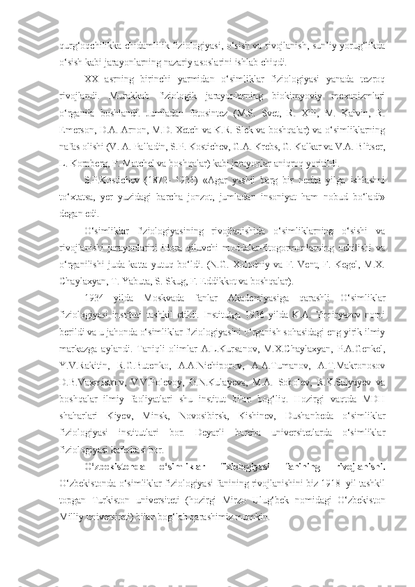 qurg‘oqchilikka chidamlilik fiziologiyasi, o‘sish va rivojlanish, sun’iy yorug‘likda
o‘sish kabi jarayonlarning nazariy asoslarini ishlab chiqdi. 
XX   asrning   birinchi   yarmidan   o‘simliklar   fiziologiyasi   yanada   tezroq
rivojlandi.   Murakkab   fiziologik   jarayonlarning   biokimyoviy   mexanizmlari
o‘rganila   boshlandi.   Jumladan   fotosintez   (M.S.   Svet,   R.   Xill,   M.   Kalvin,   R.
Emerson, D.A. Arnon, M.D. Xetch va K.R. Slek va boshqalar) va o‘simliklarning
nafas olishi (V. A. Palladin, S.P. Kostichev, G.A. Krebs, G. Kalkar va V.A. Blitser,
L. Kornberg, P. Matchel va boshqalar) kabi jarayonlar aniqroq yoritildi. 
S.P.Kostichev   (1872-   1931)   «Agar   yashil   barg   bir   necha   yilga   ishlashni
to‘xtatsa,   yer   yuzidagi   barcha   jonzot,   jumladan   insoniyat   ham   nobud   bo‘ladi»
degan edi.
O‘simliklar   fiziologiyasining   rivojlanishida   o‘simliklarning   o‘sishi   va
rivojlanishi   jarayonlarini   idora   qiluvchi   moddalar-fitogormonlarning   ochilishi   va
o‘rganilishi   juda   katta   yutuq   bo‘ldi.   (N.G.   Xolodniy   va   F.   Vent,   F.   Kegel,   M.X.
Chaylaxyan, T. Yabuta, S. Skug, F. Eddikkot va boshqalar).
1934   yilda   Moskvada   fanlar   Akademiyasiga   qarashli   O‘simliklar
fiziologiyasi   instituti   tashkil   etildi.   Institutga   1936   yilda   K.A.   Timiryazev   nomi
berildi va u jahonda o‘simliklar fiziologiyasini o‘rganish sohasidagi eng yirik ilmiy
markazga   aylandi.   Taniqli   olimlar   A.L.Kursanov,   M.X.Chaylaxyan,   P.A.Genkel,
Y.V.Rakitin,   R.G.Butenko,   A.A.Nichiporov,   A.A.Tumanov,   A.T.Makronosov
D.B.Vaxmistrov,   V.V.Polevoy,   O.N.Kulayeva,   M.A.   Sobolev,   R.K.Salyayev   va
boshqalar   ilmiy   faoliyatlari   shu   institut   bilan   bog‘liq.   Hozirgi   vaqtda   MDH
shaharlari   Kiyev,   Minsk,   Novosibirsk,   Kishinev,   Dushanbeda   o‘simliklar
fiziologiyasi   institutlari   bor.   Deyarli   barcha   universitetlarda   o‘simliklar
fiziologiyasi kafedrasi bor.
O‘zbekistonda   o‘simliklar   fiziologiyasi   fanining   rivojlanishi.
O‘zbekistonda o‘simliklar fiziologiyasi fanining rivojlanishini biz 1918  yil tashkil
topgan   Turkiston   universiteti   (hozirgi   Mirzo   Ulug‘bek   nomidagi   O‘zbekiston
Milliy universiteti) bilan bog‘lab qarashimiz mumkin.  