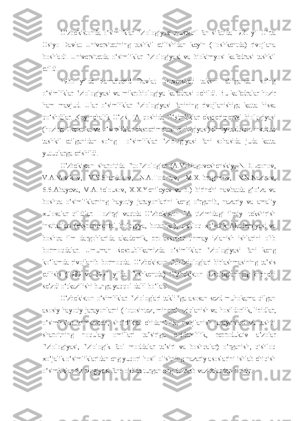 O‘zbekistonda   o‘simliklar   fiziologiyasi  mustaqil  fan sifatida  1920 yil   O‘rta
Osiyo   Davlat   Universitetining   tashkil   etilishidan   keyin   (Toshkentda)   rivojlana
boshladi.   Universitetda   o‘simliklar   fiziologiyasi   va   biokimyosi   kafedrasi   tashkil
etildi.
1930   yilda   Samarqand   Davlat   Universiteti   takshil   etilgandan   so‘ng
o‘simliklar   fiziologiyasi   va   mikrobiologiya   kafedrasi   ochildi.   Bu   kafedralar   hozir
ham   mavjud.   Ular   o‘simliklar   fiziologiyasi   fanining   rivojlanishiga   katta   hissa
qo‘shdilar.   Keyinchalik   O‘zR   FA   qoshida   O‘simliklar   eksperimental   biologiyasi
(hozirgi Genetika va o‘simliklar eksperimental biologiyasi) ilmiy-tadqiqot instituti
tashkil   etilganidan   so‘ng     o‘simliklar   fiziologiyasi   fani   sohasida   juda   katta
yutuqlarga erishildi.
O‘zbekiston   sharoitida   fitofiziologlar   (A.V.Blagoveshenskiy,   N.D.Leonov,
V.A.Novikov,   V.S.Shardakov,   N.A.Todorov,   M.X.Ibragimov,   N.N.Nazirov,
S.S.Abayeva,   M.A.Belousov,   X.X.Yenileyev   va   b.)   birinchi   navbatda   g‘o‘za   va
boshqa   o‘simliklarning   hayotiy   jarayonlarini   keng   o‘rganib,   nazariy   va   amaliy
xulosalar   qildilar.   Hozirgi   vaqtda   O‘zbekiston   FA   tizimidagi   ilmiy-   tekshirish
institutlari   (eksperimental   biologiya,   botanika),   qishloq–xo‘jalik   Akademiyasi   va
boshqa   ilm   dargohlarida   akademik,   professorlar   tinmay   izlanish   ishlarini   olib
bormoqdalar.   Umuman   Respublikamizda   o‘simliklar   fiziologiyasi   fani   keng
ko‘lamda   rivojlanib   bormoqda.   O‘zbekiston   fitofiziologlari   birlashmasining   ta’sis
etilishi   (1989   va   1991   yilda   Toshkentda)   O‘zbekiston   fiziologlarining   birinchi
se’zdi o‘tkazilishi bunga yaqqol dalil bo‘ladi.
O‘zbekiston  o‘simliklar  fiziologlari taklifiga asosan  sezd muhokama qilgan
asosiy hayotiy jarayonlarni (Fotosintez, mineral oziqlanish va hosildorlik, lipidlar,
o‘simliklar   immuniteti,   sho‘rlikka   chidamlilik,   rivojlanish   jarayonlari   va   tashqi
sharoitning   noqulay   omillari   ta’siriga   chidamlilik,   reproduktiv   a’zolar
fiziologiyasi,   fiziologik   faol   moddalar   ta’siri   va   boshqalar)   o‘rganish,   qishloq
xo‘jalik o‘simliklaridan eng yuqori hosil olishning nazariy asoslarini ishlab chiqish
o‘simliklar fiziologiyasi fani oldida turgan eng dolzarb vazifalardan biridir. 